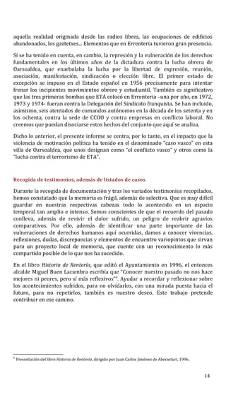 aquella realidad originada desde las radios libres, las ocupaciones de edificios
abandonados, los gaztetxes... Elementos que en Errenteria tuvieron gran presencia.
Sí se ha tenido en cuenta, en cambio, la represión y la vulneración de los derechos
fundamentales en los últimos años de la dictadura contra la lucha obrera de
Oarsoaldea, que enarbolaba la lucha por la libertad de expresión, reunión,
asociación, manifestación, sindicación o elección libre. El primer estado de
excepción se impuso en el Estado español en 1956 precisamente para intentar
frenar los incipientes movimientos obrero y estudiantil. También es significativo
que las tres primeras bombas que ETA colocó en Errenteria –una por año, en 1972,
1973 y 1974- fueran contra la Delegación del Sindicato franquista. Se han incluido,
asimismo, seis atentados de comandos autónomos en la década de los setenta y en
los ochenta, contra la sede de CCOO y contra empresas en conflicto laboral. No
creemos que puedan disociarse estos hechos del conjunto que aquí se analiza.
Dicho lo anterior, el presente informe se centra, por lo tanto, en el impacto que la
violencia de motivación política ha tenido en el denominado “caso vasco” en esta
villa de Oarsoaldea, que unos designan como “el conflicto vasco” y otros como la
“lucha contra el terrorismo de ETA”.
Recogida de testimonios, además de listados de casos
Durante la recogida de documentación y tras los variados testimonios recopilados,
hemos constatado que la memoria es frágil, además de selectiva. Que es muy difícil
guardar en nuestras respectivas cabezas todo lo acontecido en un espacio
temporal tan amplio e intenso. Somos conscientes de que el recuerdo del pasado
conlleva, además de revivir el dolor sufrido, un peligro de reabrir agravios
comparativos. Por ello, además de identificar una parte importante de las
vulneraciones de derechos humanos aquí ocurridas, damos a conocer vivencias,
reflexiones, dudas, discrepancias y elementos de encuentro variopintos que sirvan
para un proyecto local de memoria, que cuente con un reconocimiento lo más
compartido posible de lo que nos ha sucedido.
En el libro Historia de Rentería, que editó el Ayuntamiento en 1996, el entonces
alcalde Miguel Buen Lacambra escribía que “Conocer nuestro pasado no nos hace
mejores ni peores, pero sí más reflexivos”6
. Ayudar a recordar y reflexionar sobre
los acontecimientos sufridos, para no olvidarlos, con una mirada puesta hacia el
futuro, para no repetirlos, también es nuestro deseo. Este trabajo pretende
contribuir en ese camino.
6
Presentación del libro Historia de Rentería, dirigido por Juan Carlos Jiménez de Aberasturi, 1996.
14
 
