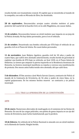 resulta herido con traumatismo craneal. El capitán que se encontraba al mando de
la compañía, con sede en Miranda de Ebro, fue destituido.
28 de septiembre. Desconocidos arrojan cuatro cócteles molotov al patio
posterior del cuartel de la Guardia Civil, en la calle Magdalena, sin causar daños.
12 de octubre. Desconocidos lanzan un cóctel molotov que impacta en un jeep de
la Policía Armada. No hay daños personales, pero sí en el vehículo.
21 de octubre. Desactivada una bomba colocada por ETA bajo el vehículo de un
guardia civil en el Paseo de Iztieta. No causó daños personales.
11 de noviembre. Juan Malpica Aguilera, guardia civil de 30 años y padre de
cuatro hijos, que sufrió otro atentado anteriormente, resulta herido de gravedad al
explotar una bomba de ETA bajo su vehículo, un Seat 1430, en el Paseo Iztieta de
Ondartxo. Le tienen que amputar la pierna izquierda en la Residencia Arantzazu de
Donostia. La Gestora municipal manifiesta su repulsa y convoca una manifestación
de protesta. Dos meses antes había tenido otro atentado, del que salió ileso.
5 de diciembre. ETAm asesina a José María Sarrais Llasera, comisario de Policía al
mando de la Comisaría de Errenteria, de 56 años y padre de cinco hijos, en la
capital guipuzcoana. En los mismos hechos mueren un comisario y un policía
municipal.
13.3. TRAS LA APROBACIÓN DE LA CONSTITUCIÓN
1979
20 de enero. Numerosos altercados de madrugada en el comienzo de las fiestas de
Donostia. En una de las cargas policiales, una pelota de goma impacta en un ojo del
vecino de Errenteria, Juan Carlos Gaztelumendi, que lo perderá.
10 de febrero. Un vehículo de la Policía Nacional es atacado con un cóctel molotov
en la Alameda de Gamón. Ningún herido.
149
 