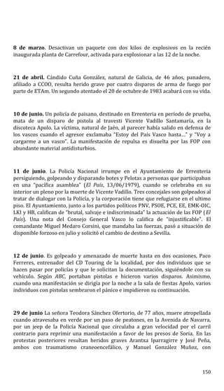 8 de marzo. Desactivan un paquete con dos kilos de explosivos en la recién
inaugurada planta de Carrefour, activada para explosionar a las 12 de la noche.
21 de abril. Cándido Cuña González, natural de Galicia, de 46 años, panadero,
afiliado a CCOO, resulta herido grave por cuatro disparos de arma de fuego por
parte de ETAm. Un segundo atentado el 20 de octubre de 1983 acabará con su vida.
10 de junio. Un policía de paisano, destinado en Errenteria en período de prueba,
mata de un disparo de pistola al travesti Vicente Vadillo Santamaría, en la
discoteca Apolo. La víctima, natural de Jaén, al parecer había salido en defensa de
los vascos cuando el agresor exclamaba “Estoy del País Vasco hasta…” y “Voy a
cargarme a un vasco”. La manifestación de repulsa es disuelta por las FOP con
abundante material antidisturbios.
11 de junio. La Policía Nacional irrumpe en el Ayuntamiento de Errenteria
persiguiendo, golpeando y disparando botes y Pelotas a personas que participaban
en una “pacífica asamblea” (El País, 13/06/1979), cuando se celebraba en su
interior un pleno por la muerte de Vicente Vadillo. Tres concejales son golpeados al
tratar de dialogar con la Policía, y la corporación tiene que refugiarse en el ultimo
piso. El Ayuntamiento, junto a los partidos políticos PNV, PSOE, PCE, EE, EMK-OIC,
LKI y HB, califican de “brutal, salvaje e indiscriminada” la actuación de las FOP (El
País). Una nota del Consejo General Vasco lo califica de “injustificable”. El
comandante Miguel Medaro Corsini, que mandaba las fuerzas, pasó a situación de
disponible forzoso en julio y solicitó el cambio de destino a Sevilla.
12 de junio. Es golpeado y amenazado de muerte hasta en dos ocasiones, Paco
Ferreres, entrenador del CD Touring de la localidad, por dos individuos que se
hacen pasar por policías y que le solicitan la documentación, siguiéndole con su
vehículo. Según ABC, portaban pistolas e hicieron varios disparos. Asimismo,
cuando una manifestación se dirigía por la noche a la sala de fiestas Apolo, varios
individuos con pistolas sembraron el pánico e impidieron su continuación.
29 de junio La señora Teodora Sánchez Ofertorio, de 77 años, muere atropellada
cuando atravesaba en verde por un paso de peatones, en la Avenida de Navarra,
por un jeep de la Policía Nacional que circulaba a gran velocidad por el carril
contrario para reprimir una manifestación a favor de los presos de Soria. En las
protestas posteriores resultan heridos graves Arantxa Iparragirre y José Peña,
ambos con traumatismo craneoencefálico, y Manuel González Muñoz, con
150
 