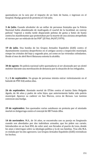 quemaduras en la cara por el impacto de un bote de humo, e ingresan en el
hospital. Huelga general de protesta el 3 de julio.
3 de Julio. Cuando alrededor de un millar de personas festejaba que la Policía
Nacional había abandonado de madrugada el cuartel de la localidad, un convoy
policial “regresó a media tarde disparando pelotas de goma y botes de humo
contra los manifestantes que protestaban por la muerte de una anciana atropellada
el viernes por un vehículo de las FOP” (El País, 04/07/1979).
19 de julio. Una bomba de los Grupos Armados Españoles (GAE) contra el
Ayuntamiento ocasiona desperfectos en el antiguo acceso a inspección municipal,
rompe los cristales del bajo y segundo piso, así como en las viviendas colindantes.
Desde el mes de abril Herri Batasuna ostenta la alcaldía.
30 de agosto. Un policía nacional sufre quemaduras al ser alcanzado por un cóctel
molotov durante una movilización de denuncia por la situación de los refugiados.
1 y 2 de septiembre. Un grupo de personas intenta entrar violentamente en el
batzoki de PNV-EAJ ambos días.
26 de septiembre. Atentado mortal de ETAm contra el taxista Sixto Holgado
Agudo, de 46 años y padre de ocho hijos, que anteriormente había sido policía
municipal. Aparece su cadáver en San Marcos, cerca de Beraun. Los taxistas
convocan una huelga.
29 de septiembre. Son quemados varios autobuses en protesta por el atentado
mortal en Astigarraga contra el concejal de HB Tomás Alba.
14 de noviembre. M.A., de 16 años, se encontraba con su pareja en Sorginzulo
cuando son abordados por dos individuos armados, que les piden sus carnés.
Introducidos en un Seat 850, de color azul, son llevados al puerto de Lezo, donde
les atan e interrogan sobre su ideología política y la de sus familias. Tras ello M.A.
es violada por los dos agresores. Los Grupos Armados Españoles (GAE) reivindican
los hechos.
151
 