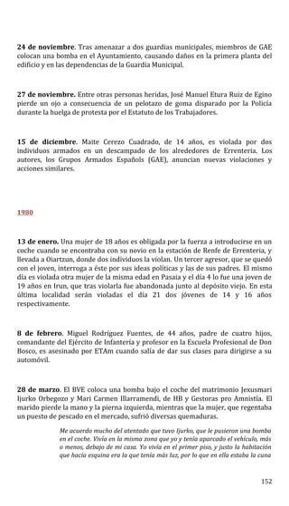 24 de noviembre. Tras amenazar a dos guardias municipales, miembros de GAE
colocan una bomba en el Ayuntamiento, causando daños en la primera planta del
edificio y en las dependencias de la Guardia Municipal.
27 de noviembre. Entre otras personas heridas, José Manuel Etura Ruiz de Egino
pierde un ojo a consecuencia de un pelotazo de goma disparado por la Policía
durante la huelga de protesta por el Estatuto de los Trabajadores.
15 de diciembre. Maite Cerezo Cuadrado, de 14 años, es violada por dos
individuos armados en un descampado de los alrededores de Errenteria. Los
autores, los Grupos Armados Españols (GAE), anuncian nuevas violaciones y
acciones similares.
1980
13 de enero. Una mujer de 18 años es obligada por la fuerza a introducirse en un
coche cuando se encontraba con su novio en la estación de Renfe de Errenteria, y
llevada a Oiartzun, donde dos individuos la violan. Un tercer agresor, que se quedó
con el joven, interroga a éste por sus ideas políticas y las de sus padres. El mismo
día es violada otra mujer de la misma edad en Pasaia y el día 4 lo fue una joven de
19 años en Irun, que tras violarla fue abandonada junto al depósito viejo. En esta
última localidad serán violadas el día 21 dos jóvenes de 14 y 16 años
respectivamente.
8 de febrero. Miguel Rodríguez Fuentes, de 44 años, padre de cuatro hijos,
comandante del Ejército de Infantería y profesor en la Escuela Profesional de Don
Bosco, es asesinado por ETAm cuando salía de dar sus clases para dirigirse a su
automóvil.
28 de marzo. El BVE coloca una bomba bajo el coche del matrimonio Jexusmari
Ijurko Orbegozo y Mari Carmen Illarramendi, de HB y Gestoras pro Amnistía. El
marido pierde la mano y la pierna izquierda, mientras que la mujer, que regentaba
un puesto de pescado en el mercado, sufrió diversas quemaduras.
Me acuerdo mucho del atentado que tuvo Ijurko, que le pusieron una bomba
en el coche. Vivía en la misma zona que yo y tenía aparcado el vehículo, más
o menos, debajo de mi casa. Yo vivía en el primer piso, y justo la habitación
que hacía esquina era la que tenía más luz, por lo que en ella estaba la cuna
152
 