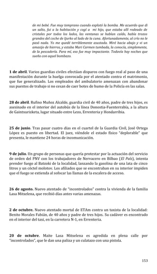 de mi bebé. Fue muy temprano cuando explotó la bomba. Me acuerdo que di
un salto, fui a la habitación y cogí a mi hijo, que estaba allí rodeado de
cristales por todos los lados, las ventanas se habían caído, había trozos
grandes del coche de Ijurko al lado de la cuna. Afortunadamente, al crío no le
pasó nada. Yo me quedé terriblemente asustada. Miré hacia abajo y vi un
amasijo de hierros, y estaba Mari Carmen tumbada, la conocía, simplemente,
de la pescadería. Para mí, eso fue muy impactante. Todavía hay noches que
sueño con aquel bombazo.
1 de abril. Varios guardias civiles efectúan disparos con fuego real al paso de una
manifestación durante la huelga convocada por el atentado contra el matrimonio,
que fue generalizado. Los empleados del ambulatorio amenazan con abandonar
sus puestos de trabajo si no cesan de caer botes de humo de la Policía en las salas.
28 de abril. Rufino Muñoz Alcalde, guardia civil de 40 años, padre de tres hijos, es
asesinado en el interior del autobús de la línea Donostia-Fuenterrabía, a la altura
de Gaintxurizketa, lugar situado entre Lezo, Errenteria y Hondarribia.
25 de junio. Tras pasar cuatro días en el cuartel de la Guardia Civil, José Ortega
López es puesto en libertad. El juez, viéndole el estado físico “deplorable” que
presenta, le mantiene 24 horas de incomunicación.
9 de julio. Un grupo de personas que quería protestar por la actuación del servicio
de orden del PNV con los trabajadores de Nervacero en Bilbao (El País), intenta
prender fuego al Batzoki de la localidad, lanzando la gasolina de una lata de cinco
litros y un cóctel molotov. Los afiliados que se encontraban en su interior impiden
que el fuego se extienda al sofocar las llamas de la escalera de acceso.
26 de agosto. Nuevo atentado de “incontrolados” contra la vivienda de la familia
Lasa Mitxelena, que recibió días antes varias amenazas.
2 de octubre. Nuevo atentado mortal de ETAm contra un taxista de la localidad:
Benito Morales Fabián, de 40 años y padre de tres hijos. Su cadáver es encontrado
en el interior del taxi, en la carretera N-1, en Errenteria.
20 de octubre. Maite Lasa Mitxelena es agredida en plena calle por
“incontrolados”, que le dan una paliza y un culatazo con una pistola.
153
 