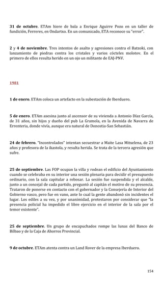 31 de octubre. ETAm hiere de bala a Enrique Aguirre Pozo en un taller de
fundición, Ferreres, en Ondartxo. En un comunicado, ETA reconoce su “error”.
2 y 4 de noviembre. Tres intentos de asalto y agresiones contra el Batzoki, con
lanzamiento de piedras contra los cristales y varios cócteles molotov. En el
primero de ellos resulta herido en un ojo un militante de EAJ-PNV.
1981
1 de enero. ETAm coloca un artefacto en la subestación de Iberduero.
5 de enero. ETAm asesina junto al ascensor de su vivienda a Antonio Díaz García,
de 31 años, sin hijos y dueño del pub La Gramola, en la Avenida de Navarra de
Errenteria, donde vivía, aunque era natural de Donostia-San Sebastián.
24 de febrero. “Incontrolados” intentan secuestrar a Maite Lasa Mitxelena, de 23
años y profesora de la ikastola, y resulta herida. Se trata de la tercera agresión que
sufre.
25 de septiembre. Las FOP ocupan la villa y rodean el edificio del Ayuntamiento
cuando se celebraba en su interior una sesión plenaria para decidir el presupuesto
ordinario, con la sala capitular a rebosar. La sesión fue suspendida y el alcalde,
junto a un concejal de cada partido, preguntó al capitán el motivo de su presencia.
Trataron de ponerse en contacto con el gobernador y la Consejería de Interior del
Gobierno vasco, pero fue en vano, ante lo cual la gente abandonó sin incidentes el
lugar. Los ediles a su vez, y por unanimidad, protestaron por considerar que “la
presencia policial ha impedido el libre ejercicio en el interior de la sala por el
temor existente”.
25 de septiembre. Un grupo de encapuchados rompe las lunas del Banco de
Bilbao y de la Caja de Ahorros Provincial.
9 de octubre. ETAm atenta contra un Land Rover de la empresa Iberduero.
154
 
