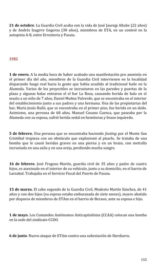 21 de octubre. La Guardia Civil acaba con la vida de José Jauregi Altube (22 años)
y de Andrés Izagirre Gogorza (30 años), miembros de ETA, en un control en la
autopista A-8, entre Errenteria y Pasaia.
1982
1 de enero. A la media hora de haber acabado una manifestación pro amnistía en
el primer día del año, miembros de la Guardia Civil intervienen en la localidad
disparando fuego real hacia la gente que había acudido al tradicional baile en la
Alameda. Varios de los proyectiles se incrustaron en las paredes y puertas de la
plaza y algunas balas entraron el el bar La Rosa, causando herida de bala en el
muslo a un niño de 7 años, Daniel Muñoz Valverde, que se encontraba en el interior
del establecimiento junto a sus padres y una hermana. Una de las propietarias del
bar, María Jesús Bailó, que se encontraba en el primer piso, fue herida en un dedo.
Asimismo, una persona de 68 años, Manuel Cosano Cuenca, que paseaba por la
Alameda con su esposa, sufrió herida sedal en hemitorax y brazo izquierdo.
5 de febrero. Una persona que se encontraba haciendo footing por el Monte San
Cristóbal tropieza con un obstáculo que explosionó al pisarlo. Se trataba de una
bomba que le causó heridas graves en una pierna y en un brazo, con metralla
incrustada en una axila y en una oreja, perdiendo mucha sangre.
16 de febrero. José Fragoso Martín, guardia civil de 35 años y padre de cuatro
hijos, es asesinado en el interior de su vehículo, junto a su domicilio, en el barrio de
Larzabal. Trabajaba en el Servicio Fiscal del Puerto de Pasaia.
15 de marzo. El cabo segundo de la Guardia Civil, Modesto Martín Sánchez, de 41
años y con dos hijos (su esposa estaba embarazada de siete meses), muere abatido
por disparos de miembros de ETAm en el barrio de Beraun, ante su esposa e hijo.
1 de mayo. Los Comandos Autónomos Anticapitalistas (CCAA) colocan una bomba
en la sede del sindicato CCOO.
6 de junio. Nuevo ataque de ETAm contra una subestación de Iberduero.
155
 
