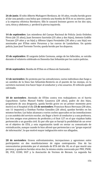 26 de junio. El niño Alberto Muñagorri Berdasco, de 10 años, resulta herido grave
al dar una patada a una bolsa que contenía una bomba de ETA en su interior, junto
a la empresa eléctrica Iberduero. Ello le causará lesiones graves en los dos ojos,
cara, tórax y abdomen, y perderá la pierna izquierda.
14 de septiembre. Los miembros del Cuerpo Nacional de Policía: Jesús Ordoñez
Pérez (de 25 años), Juan Seronero Sacristán (35 años y dos hijos), Antonio Cedillo
Toscazo (29 años y un hijo) y Alfonso López Fernández (30 años y una hija) son
asesinados por ETAm entre Perurena y las cuevas de Landarbaso. Un quinto
policía, Juan José Torrente Terrón, queda herido por los disparos.
15 de septiembre. El sargento Julián Carmona, amigo de los fallecidos, se suicida
durante el velatorio celebrado en Donostia-San Sebastián por los cuatro policías.
20 de septiembre. Bomba de ETAm en el Banco de Santander.
13 de noviembre. En protesta por las extradiciones, varios individuos dan fuego a
un autobús de la línea San Sebastián-Rentería en el puente de las monjas, en la
carretera nacional, tras hacer bajar al conductor y a los usuarios. El vehículo quedó
calcinado.
18 de noviembre. Atentado de ETAm contra tres trabajadores en el barrio
Capuchinos: Carlos Manuel Patiño Casanova (28 años), padre de dos hijos,
propietario de una droguería, queda herido grave en un primer momento pero
morirá en el hospital el día 23 de noviembre; Francisco Rosco Herrauzo (38 años,
con 11 impactos) y Esteban Fariñas González (26 años), quedan heridos en los
mismos hechos. Las balas alcanzan a varios coches aparcados en las inmediaciones
y a un autobús del servicio escolar, sin llegar a herir al conductor y a una profesora.
Los tres amigos eran pintores de profesión y el Seat 127 en el que viajaban había
pertenecido a un guardia civil. Es por ello que se barajó la posibilidad de un error
en el objetivo de ETA, y esta organización tardó en enviar su comunicado de
reivindicación, aunque cuando lo hizo afirmó que pertenecían a un “grupo especial
de información”, lo que motivó mayor indignación entre sus allegados.
28 de noviembre. Graves enfrentamientos, increpaciones y agresiones entre
participantes en dos manifestaciones de signo contrapuesto. Una de las
convocatorias protestaba por el atentado de ETA del día 18, en el que murió una
persona y quedaron heridas otras dos; la misma estaba convocada por PNV, PSOE,
EE, PCE, CCOO, UGT y la Asociación de Vecinos de Beraun. La segunda fue
156
 