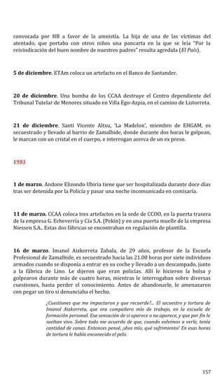 convocada por HB a favor de la amnistía. La hija de una de las víctimas del
atentado, que portaba con otros niños una pancarta en la que se leía “Por la
reivindicación del buen nombre de nuestros padres” resulta agredida (El País).
5 de diciembre. ETAm coloca un artefacto en el Banco de Santander.
20 de diciembre. Una bomba de los CCAA destruye el Centro dependiente del
Tribunal Tutelar de Menores situado en Villa Ego-Azpia, en el camino de Listorreta.
21 de diciembre. Santi Vicente Altxu, ‘La Madelon’, miembro de EHGAM, es
secuestrado y llevado al barrio de Zamalbide, donde durante dos horas le golpean,
le marcan con un cristal en el cuerpo, e interrogan acerca de un ex preso.
1983
1 de marzo. Andone Elizondo Ubiria tiene que ser hospitalizada durante doce días
tras ser detenida por la Policía y pasar una noche incomunicada en comisaría.
11 de marzo. CCAA coloca tres artefactos en la sede de CCOO, en la puerta trasera
de la empresa G. Echeverría y Cía S.A. (Pekín) y en una puerta muelle de la empresa
Niessen S.A.. Estas dos fábricas se encontraban en regulación de plantilla.
16 de marzo. Imanol Aizkorreta Zabala, de 29 años, profesor de la Escuela
Profesional de Zamalbide, es secuestrado hacia las 21.00 horas por siete individuos
armados cuando se disponía a entrar en su coche y llevado a un descampado, junto
a la fábrica de Lino. Le dijeron que eran policías. Allí le hicieron la bolsa y
golpearon durante más de cuatro horas, mientras le interrogaban sobre diversas
cuestiones, hasta perder el conocimiento. Antes de abandonarle, le amenazaron
con pegar un tiro si denunciaba el hecho.
¿Cuestiones que me impactaron y que recuerde?... El secuestro y tortura de
Imanol Aizkorreta, que era compañero mío de trabajo, en la escuela de
formación personal. Esa sensación de si aparece o no aparece, y que por fin le
sueltan vivo. Sobre todo me acuerdo de que, cuando volvimos a verle, tenía
cantidad de canas. Entonces pensé, ¡dios mío, qué sufrimiento! En esas horas
de tortura le había encanecido el pelo.
157
 