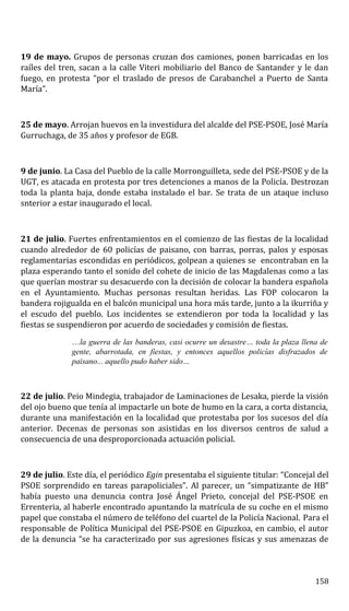 19 de mayo. Grupos de personas cruzan dos camiones, ponen barricadas en los
raíles del tren, sacan a la calle Viteri mobiliario del Banco de Santander y le dan
fuego, en protesta “por el traslado de presos de Carabanchel a Puerto de Santa
María”.
25 de mayo. Arrojan huevos en la investidura del alcalde del PSE-PSOE, José María
Gurruchaga, de 35 años y profesor de EGB.
9 de junio. La Casa del Pueblo de la calle Morronguilleta, sede del PSE-PSOE y de la
UGT, es atacada en protesta por tres detenciones a manos de la Policía. Destrozan
toda la planta baja, donde estaba instalado el bar. Se trata de un ataque incluso
snterior a estar inaugurado el local.
21 de julio. Fuertes enfrentamientos en el comienzo de las fiestas de la localidad
cuando alrededor de 60 policías de paisano, con barras, porras, palos y esposas
reglamentarias escondidas en periódicos, golpean a quienes se encontraban en la
plaza esperando tanto el sonido del cohete de inicio de las Magdalenas como a las
que querían mostrar su desacuerdo con la decisión de colocar la bandera española
en el Ayuntamiento. Muchas personas resultan heridas. Las FOP colocaron la
bandera rojigualda en el balcón municipal una hora más tarde, junto a la ikurriña y
el escudo del pueblo. Los incidentes se extendieron por toda la localidad y las
fiestas se suspendieron por acuerdo de sociedades y comisión de fiestas.
…la guerra de las banderas, casi ocurre un desastre… toda la plaza llena de
gente, abarrotada, en fiestas, y entonces aquellos policías disfrazados de
paisano... aquello pudo haber sido…
22 de julio. Peio Mindegia, trabajador de Laminaciones de Lesaka, pierde la visión
del ojo bueno que tenía al impactarle un bote de humo en la cara, a corta distancia,
durante una manifestación en la localidad que protestaba por los sucesos del día
anterior. Decenas de personas son asistidas en los diversos centros de salud a
consecuencia de una desproporcionada actuación policial.
29 de julio. Este día, el periódico Egin presentaba el siguiente titular: “Concejal del
PSOE sorprendido en tareas parapoliciales”. Al parecer, un “simpatizante de HB”
había puesto una denuncia contra José Ángel Prieto, concejal del PSE-PSOE en
Errenteria, al haberle encontrado apuntando la matrícula de su coche en el mismo
papel que constaba el número de teléfono del cuartel de la Policía Nacional. Para el
responsable de Política Municipal del PSE-PSOE en Gipuzkoa, en cambio, el autor
de la denuncia “se ha caracterizado por sus agresiones físicas y sus amenazas de
158
 