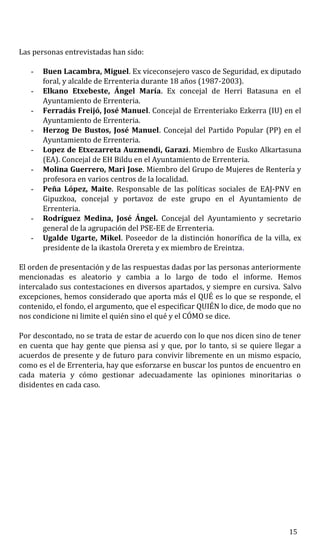 Las personas entrevistadas han sido:
- Buen Lacambra, Miguel. Ex viceconsejero vasco de Seguridad, ex diputado
foral, y alcalde de Errenteria durante 18 años (1987-2003).
- Elkano Etxebeste, Ángel María. Ex concejal de Herri Batasuna en el
Ayuntamiento de Errenteria.
- Ferradás Freijó, José Manuel. Concejal de Errenteriako Ezkerra (IU) en el
Ayuntamiento de Errenteria.
- Herzog De Bustos, José Manuel. Concejal del Partido Popular (PP) en el
Ayuntamiento de Errenteria.
- Lopez de Etxezarreta Auzmendi, Garazi. Miembro de Eusko Alkartasuna
(EA). Concejal de EH Bildu en el Ayuntamiento de Errenteria.
- Molina Guerrero, Mari Jose. Miembro del Grupo de Mujeres de Rentería y
profesora en varios centros de la localidad.
- Peña López, Maite. Responsable de las políticas sociales de EAJ-PNV en
Gipuzkoa, concejal y portavoz de este grupo en el Ayuntamiento de
Errenteria.
- Rodríguez Medina, José Ángel. Concejal del Ayuntamiento y secretario
general de la agrupación del PSE-EE de Errenteria.
- Ugalde Ugarte, Mikel. Poseedor de la distinción honorífica de la villa, ex
presidente de la ikastola Orereta y ex miembro de Ereintza.
El orden de presentación y de las respuestas dadas por las personas anteriormente
mencionadas es aleatorio y cambia a lo largo de todo el informe. Hemos
intercalado sus contestaciones en diversos apartados, y siempre en cursiva. Salvo
excepciones, hemos considerado que aporta más el QUÉ es lo que se responde, el
contenido, el fondo, el argumento, que el especificar QUIÉN lo dice, de modo que no
nos condicione ni limite el quién sino el qué y el CÓMO se dice.
Por descontado, no se trata de estar de acuerdo con lo que nos dicen sino de tener
en cuenta que hay gente que piensa así y que, por lo tanto, si se quiere llegar a
acuerdos de presente y de futuro para convivir libremente en un mismo espacio,
como es el de Errenteria, hay que esforzarse en buscar los puntos de encuentro en
cada materia y cómo gestionar adecuadamente las opiniones minoritarias o
disidentes en cada caso.
15
 