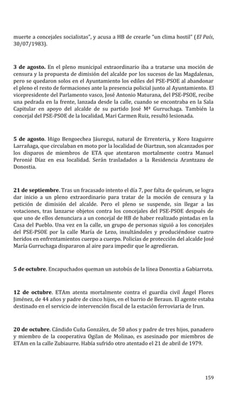 muerte a concejales socialistas”, y acusa a HB de crearle “un clima hostil” (El País,
30/07/1983).
3 de agosto. En el pleno municipal extraordinario iba a tratarse una moción de
censura y la propuesta de dimisión del alcalde por los sucesos de las Magdalenas,
pero se quedaron solos en el Ayuntamiento los ediles del PSE-PSOE al abandonar
el pleno el resto de formaciones ante la presencia policial junto al Ayuntamiento. El
vicepresidente del Parlamento vasco, José Antonio Maturana, del PSE-PSOE, recibe
una pedrada en la frente, lanzada desde la calle, cuando se encontraba en la Sala
Capitular en apoyo del alcalde de su partido José Mª Gurruchaga. También la
concejal del PSE-PSOE de la localidad, Mari Carmen Ruiz, resultó lesionada.
5 de agosto. Iñigo Bengoechea Jáuregui, natural de Errenteria, y Koro Izaguirre
Larrañaga, que circulaban en moto por la localidad de Oiartzun, son alcanzados por
los disparos de miembros de ETA que atentaron mortalmente contra Manuel
Peronié Díaz en esa localidad. Serán trasladados a la Residencia Arantzazu de
Donostia.
21 de septiembre. Tras un fracasado intento el día 7, por falta de quórum, se logra
dar inicio a un pleno extraordinario para tratar de la moción de censura y la
petición de dimisión del alcalde. Pero el pleno se suspende, sin llegar a las
votaciones, tras lanzarse objetos contra los concejales del PSE-PSOE después de
que uno de ellos denunciara a un concejal de HB de haber realizado pintadas en la
Casa del Pueblo. Una vez en la calle, un grupo de personas siguió a los concejales
del PSE-PSOE por la calle María de Lezo, insultándoles y produciéndose cuatro
heridos en enfrentamientos cuerpo a cuerpo. Policías de protección del alcalde José
María Gurruchaga dispararon al aire para impedir que le agredieran.
5 de octubre. Encapuchados queman un autobús de la línea Donostia a Gabiarrota.
12 de octubre. ETAm atenta mortalmente contra el guardia civil Ángel Flores
Jiménez, de 44 años y padre de cinco hijos, en el barrio de Beraun. El agente estaba
destinado en el servicio de intervención fiscal de la estación ferroviaria de Irun.
20 de octubre. Cándido Cuña González, de 50 años y padre de tres hijos, panadero
y miembro de la cooperativa Ogilan de Molinao, es asesinado por miembros de
ETAm en la calle Zubiaurre. Había sufrido otro atentado el 21 de abril de 1979.
159
 