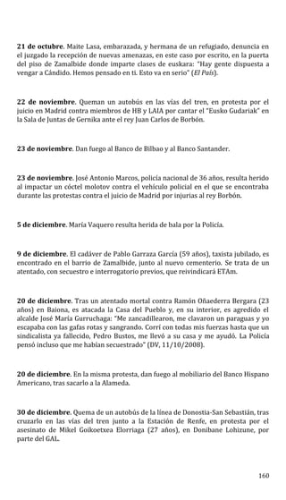 21 de octubre. Maite Lasa, embarazada, y hermana de un refugiado, denuncia en
el juzgado la recepción de nuevas amenazas, en este caso por escrito, en la puerta
del piso de Zamalbide donde imparte clases de euskara: “Hay gente dispuesta a
vengar a Cándido. Hemos pensado en ti. Esto va en serio” (El País).
22 de noviembre. Queman un autobús en las vías del tren, en protesta por el
juicio en Madrid contra miembros de HB y LAIA por cantar el “Eusko Gudariak” en
la Sala de Juntas de Gernika ante el rey Juan Carlos de Borbón.
23 de noviembre. Dan fuego al Banco de Bilbao y al Banco Santander.
23 de noviembre. José Antonio Marcos, policía nacional de 36 años, resulta herido
al impactar un cóctel molotov contra el vehículo policial en el que se encontraba
durante las protestas contra el juicio de Madrid por injurias al rey Borbón.
5 de diciembre. María Vaquero resulta herida de bala por la Policía.
9 de diciembre. El cadáver de Pablo Garraza García (59 años), taxista jubilado, es
encontrado en el barrio de Zamalbide, junto al nuevo cementerio. Se trata de un
atentado, con secuestro e interrogatorio previos, que reivindicará ETAm.
20 de diciembre. Tras un atentado mortal contra Ramón Oñaederra Bergara (23
años) en Baiona, es atacada la Casa del Pueblo y, en su interior, es agredido el
alcalde José María Gurruchaga: “Me zancadillearon, me clavaron un paraguas y yo
escapaba con las gafas rotas y sangrando. Corrí con todas mis fuerzas hasta que un
sindicalista ya fallecido, Pedro Bustos, me llevó a su casa y me ayudó. La Policía
pensó incluso que me habían secuestrado” (DV, 11/10/2008).
20 de diciembre. En la misma protesta, dan fuego al mobiliario del Banco Hispano
Americano, tras sacarlo a la Alameda.
30 de diciembre. Quema de un autobús de la línea de Donostia-San Sebastián, tras
cruzarlo en las vías del tren junto a la Estación de Renfe, en protesta por el
asesinato de Mikel Goikoetxea Elorriaga (27 años), en Donibane Lohizune, por
parte del GAL.
160
 