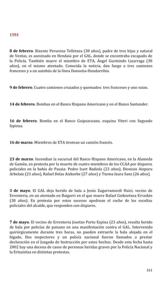 1984
8 de febrero. Bixente Perurena Telletxea (38 años), padre de tres hijas y natural
de Ventas, es asesinado en Hendaia por el GAL, donde se encontraba escapado de
la Policía. También muere el miembro de ETA, Ángel Gurmindo Lizarraga (30
años), en el mismo atentado. Conocida la noticia, dan fuego a tres camiones
franceses y a un autobús de la línea Donostia-Hondarribia.
9 de febrero. Cuatro camiones cruzados y quemados: tres franceses y uno suizo.
14 de febrero. Bombas en el Banco Hispano Americano y en el Banco Santander.
16 de febrero. Bomba en el Banco Guipuzcoano, esquina Viteri con Segundo
Izpizua.
16 de marzo. Miembros de ETA tirotean un camión francés.
23 de marzo. Incendian la sucursal del Banco Hispano Americano, en la Alameda
de Gamón, en protesta por la muerte de cuatro miembros de los CCAA por disparos
policiales en la bahía de Pasaia: Pedro Isart Badiola (23 años), Dionisio Aizpuru
Arbelaiz (23 años), Rafael Delas Aizkorbe (27 años) y Txema Izura Sanz (26 años).
3 de mayo. El GAL deja herido de bala a Jesús Zugarramurdi Huici, vecino de
Errenteria, en un atentado en Baigorri en el que muere Rafael Goikoetxea Errazkin
(30 años). En protesta por estos sucesos apedrean el coche de los escoltas
policiales del alcalde, que responden con disparos.
7 de mayo. El vecino de Errenteria Josetxo Portu Espina (23 años), resulta herido
de bala por policías de paisano en una manifestación contra el GAL. Intervenido
quirúrgicamente durante tres horas, no pueden extraerle la bala alojada en el
hígado. Dos inspectores y un policía nacional fueron llamados a prestar
declaración en el Juzgado de Instrucción por estos hechos. Desde esta fecha hasta
2002 hay una decena de casos de personas heridas graves por la Policía Nacional y
la Ertzaintza en distintas protestas.
161
 