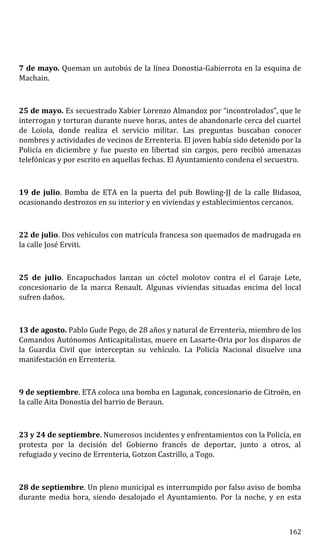7 de mayo. Queman un autobús de la línea Donostia-Gabierrota en la esquina de
Machain.
25 de mayo. Es secuestrado Xabier Lorenzo Almandoz por “incontrolados”, que le
interrogan y torturan durante nueve horas, antes de abandonarle cerca del cuartel
de Loiola, donde realiza el servicio militar. Las preguntas buscaban conocer
nombres y actividades de vecinos de Errenteria. El joven había sido detenido por la
Policía en diciembre y fue puesto en libertad sin cargos, pero recibió amenazas
telefónicas y por escrito en aquellas fechas. El Ayuntamiento condena el secuestro.
19 de julio. Bomba de ETA en la puerta del pub Bowling-JJ de la calle Bidasoa,
ocasionando destrozos en su interior y en viviendas y establecimientos cercanos.
22 de julio. Dos vehículos con matrícula francesa son quemados de madrugada en
la calle José Erviti.
25 de julio. Encapuchados lanzan un cóctel molotov contra el el Garaje Lete,
concesionario de la marca Renault. Algunas viviendas situadas encima del local
sufren daños.
13 de agosto. Pablo Gude Pego, de 28 años y natural de Errenteria, miembro de los
Comandos Autónomos Anticapitalistas, muere en Lasarte-Oria por los disparos de
la Guardia Civil que interceptan su vehículo. La Policía Nacional disuelve una
manifestación en Errenteria.
9 de septiembre. ETA coloca una bomba en Lagunak, concesionario de Citroën, en
la calle Aita Donostia del barrio de Beraun.
23 y 24 de septiembre. Numerosos incidentes y enfrentamientos con la Policía, en
protesta por la decisión del Gobierno francés de deportar, junto a otros, al
refugiado y vecino de Errenteria, Gotzon Castrillo, a Togo.
28 de septiembre. Un pleno municipal es interrumpido por falso aviso de bomba
durante media hora, siendo desalojado el Ayuntamiento. Por la noche, y en esta
162
 