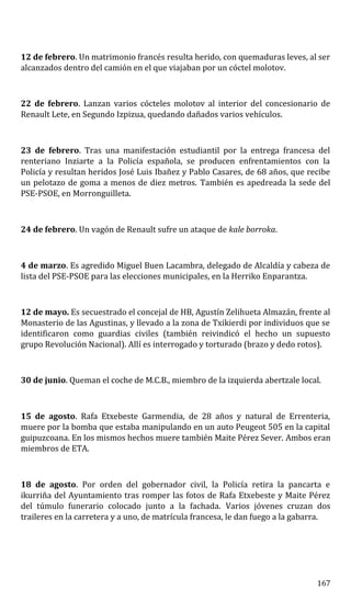12 de febrero. Un matrimonio francés resulta herido, con quemaduras leves, al ser
alcanzados dentro del camión en el que viajaban por un cóctel molotov.
22 de febrero. Lanzan varios cócteles molotov al interior del concesionario de
Renault Lete, en Segundo Izpizua, quedando dañados varios vehículos.
23 de febrero. Tras una manifestación estudiantil por la entrega francesa del
renteriano Inziarte a la Policía española, se producen enfrentamientos con la
Policía y resultan heridos José Luis Ibañez y Pablo Casares, de 68 años, que recibe
un pelotazo de goma a menos de diez metros. También es apedreada la sede del
PSE-PSOE, en Morronguilleta.
24 de febrero. Un vagón de Renault sufre un ataque de kale borroka.
4 de marzo. Es agredido Miguel Buen Lacambra, delegado de Alcaldía y cabeza de
lista del PSE-PSOE para las elecciones municipales, en la Herriko Enparantza.
12 de mayo. Es secuestrado el concejal de HB, Agustín Zelihueta Almazán, frente al
Monasterio de las Agustinas, y llevado a la zona de Txikierdi por individuos que se
identificaron como guardias civiles (también reivindicó el hecho un supuesto
grupo Revolución Nacional). Allí es interrogado y torturado (brazo y dedo rotos).
30 de junio. Queman el coche de M.C.B., miembro de la izquierda abertzale local.
15 de agosto. Rafa Etxebeste Garmendia, de 28 años y natural de Errenteria,
muere por la bomba que estaba manipulando en un auto Peugeot 505 en la capital
guipuzcoana. En los mismos hechos muere también Maite Pérez Sever. Ambos eran
miembros de ETA.
18 de agosto. Por orden del gobernador civil, la Policía retira la pancarta e
ikurriña del Ayuntamiento tras romper las fotos de Rafa Etxebeste y Maite Pérez
del túmulo funerario colocado junto a la fachada. Varios jóvenes cruzan dos
traileres en la carretera y a uno, de matrícula francesa, le dan fuego a la gabarra.
167
 