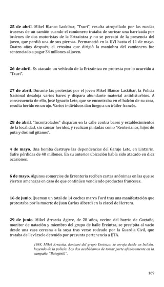 25 de abril. Mikel Blanco Laskibar, “Txuri”, resulta atropellado por las ruedas
traseras de un camión cuando el camionero trataba de sortear una barricada por
órdenes de dos motoristas de la Ertzaintza y no se percató de la presencia del
joven, que perdió una de sus piernas. Permaneció en la UVI hasta el 11 de mayo.
Cuatro años después, el ertzaina que dirigió la maniobra del camionero fue
sentenciado a pagar 34 millones al joven.
26 de abril. Es atacado un vehículo de la Ertzaintza en protesta por lo ocurrido a
“Txuri”.
27 de abril. Durante las protestas por el joven Mikel Blanco Laskibar, la Policía
Nacional desaloja varios bares y dispara abundante material antidisturbios. A
consecuencia de ello, José Ignacio Lete, que se encontraba en el balcón de su casa,
resulta herido en un ojo. Varios individuos dan fuego a un tráiler francés.
28 de abril. “Incontrolados” disparan en la calle contra bares y establecimientos
de la localidad, sin causar heridos, y realizan pintadas como “Renterianos, hijos de
puta y dos mil gitanos”.
4 de mayo. Una bomba destruye las dependencias del Garaje Lete, en Lintzirin.
Sufre pérdidas de 40 millones. En su anterior ubicación había sido atacado en diez
ocasiones.
6 de mayo. Algunos comercios de Errenteria reciben cartas anónimas en las que se
vierten amenazas en caso de que continúen vendiendo productos franceses.
16 de junio. Queman un total de 14 coches marca Ford tras una manifestación que
protestaba por la muerte de Juan Carlos Alberdi en la cárcel de Herrera.
29 de junio. Mikel Arrastia Agirre, de 28 años, vecino del barrio de Gaztaño,
monitor de natación y miembro del grupo de baile Ereintza, se precipita al vacío
desde una casa cercana a la suya tras verse rodeado por la Guardia Civil, que
trataba de llevárselo detenido por presunta pertenencia a ETA.
1988, Mikel Arrastia, dantzari del grupo Ereintza, se arroja desde un balcón,
huyendo de la policía. Los dos acabábamos de tomar parte afanosamente en la
campaña “Bateginik”.
169
 