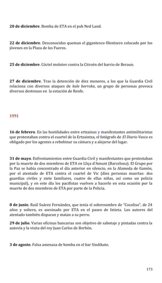 20 de diciembre. Bomba de ETA en el pub Ned Land.
22 de diciembre. Desconocidos queman el gigantesco Olentzero colocado por los
jóvenes en la Plaza de los Fueros.
25 de diciembre. Cóctel molotov contra la Citroën del barrio de Beraun.
27 de diciembre. Tras la detención de diez menores, a los que la Guardia Civil
relaciona con diversos ataques de kale borroka, un grupo de personas provoca
diversos destrozos en la estación de Renfe.
1991
16 de febrero. En las hostilidades entre ertzainas y manifestantes antimilitaristas
que protestaban contra el cuartel de la Ertzaintza, el fotógrafo de El Diario Vasco es
obligado por los agentes a rebobinar su cámara y a alejarse del lugar.
31 de mayo. Enfrentamientos entre Guardia Civil y manifestantes que protestaban
por la muerte de dos miembros de ETA en Lliça d’Amunt (Barcelona). El Grupo por
la Paz se había concentrado el día anterior en silencio, en la Alameda de Gamón,
por el atentado de ETA contra el cuartel de Vic (diez personas muertas: dos
guardias civiles y siete familiares, cuatro de ellas niñas, así como un policía
municipal), y en este día los pacifistas vuelven a hacerlo en esta ocasión por la
muerte de dos miembros de ETA por parte de la Policía.
8 de junio. Raúl Suárez Fernández, que tenía el sobrenombre de “Cocoliso”, de 24
años y soltero, es asesinado por ETA en el paseo de Iztieta. Los autores del
atentado también disparan y matan a su perro.
29 de julio. Varias oficinas bancarias son objetivo de sabotaje y pintadas contra la
autovía y la visita del rey Juan Carlos de Borbón.
3 de agosto. Falsa amenaza de bomba en el bar Sindikato.
173
 