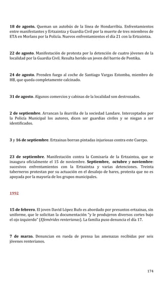 18 de agosto. Queman un autobús de la línea de Hondarribia. Enfrentamientos
entre manifestantes y Ertzaintza y Guardia Civil por la muerte de tres miembros de
ETA en Morlans por la Policía. Nuevos enfrentamientos el día 21 con la Ertzaintza.
22 de agosto. Manifestación de protesta por la detención de cuatro jóvenes de la
localidad por la Guardia Civil. Resulta herido un joven del barrio de Pontika.
24 de agosto. Prenden fuego al coche de Santiago Vargas Estomba, miembro de
HB, que queda completamente calcinado.
31 de agosto. Algunos comercios y cabinas de la localidad son destrozados.
2 de septiembre. Arrancan la ikurriña de la sociedad Landare. Interceptados por
la Policía Municipal los autores, dicen ser guardias civiles y se niegan a ser
identificados.
3 y 16 de septiembre. Ertzainas borran pintadas injuriosas contra este Cuerpo.
23 de septiembre. Manifestación contra la Comisaría de la Ertzaintza, que se
inaugura oficialmente el 15 de noviembre. Septiembre, octubre y noviembre:
sucesivos enfrentamientos con la Ertzaintza y varias detenciones. Treinta
taberneros protestan por su actuación en el desalojo de bares, protesta que no es
apoyada por la mayoría de los grupos municipales.
1992
15 de febrero. El joven David López Rufo es abordado por presuntos ertzainas, sin
uniforme, que le solicitan la documentación “y le produjeron diversos cortes bajo
el ojo izquierdo” (Efemérides renterianas). La familia puso denuncia el día 17.
7 de marzo. Denuncian en rueda de prensa las amenazas recibidas por seis
jóvenes renterianos.
174
 