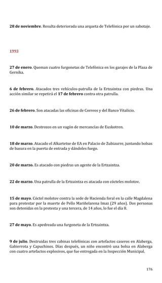 28 de noviembre. Resulta deteriorada una arqueta de Telefónica por un sabotaje.
1993
27 de enero. Queman cuatro furgonetas de Telefónica en los garajes de la Plaza de
Gernika.
6 de febrero. Atacados tres vehículos-patrulla de la Ertzaintza con piedras. Una
acción similar se repetirá el 17 de febrero contra otra patrulla.
26 de febrero. Son atacadas las oficinas de Correos y del Banco Vitalicio.
10 de marzo. Destrozos en un vagón de mercancías de Euskotren.
18 de marzo. Atacado el Alkartetxe de EA en Palacio de Zubiaurre, juntando bolsas
de basura en la puerta de entrada y dándoles fuego.
20 de marzo. Es atacado con piedras un agente de la Ertzaintza.
22 de marzo. Una patrulla de la Ertzaintza es atacada con cócteles molotov.
15 de mayo. Cóctel molotov contra la sede de Hacienda foral en la calle Magdalena
para protestar por la muerte de Pello Mariñelarena Imaz (29 años). Dos personas
son detenidas en la protesta y una tercera, de 14 años, lo fue el día 8.
27 de mayo. Es apedreada una furgoneta de la Ertzaintza.
9 de julio. Destruidas tres cabinas telefónicas con artefactos caseros en Alaberga,
Gabierrota y Capuchinos. Días después, un niño encontró una bolsa en Alaberga
con cuatro artefactos explosivos, que fue entregada en la Inspección Municipal.
176
 