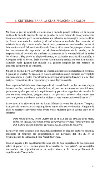 4. CRITERIOS PARA LA CLASIFICACIÓN DE CASOS
No todo lo que ha ocurrido es lo mismo y no todo puede meterse en la misma
casilla a la hora de ordenar lo que ha pasado. Se debe hablar de todo y conocerse
todo lo acontecido, pero debemos hacer un esfuerzo metodológico para clasificar
de forma adecuada los hechos y el sufrimiento acumulado. Precisamente, el
sufrimiento es algo común a todas las víctimas, pero no son lo mismo las causas, ni
la intencionalidad del uso indebido de la fuerza, ni las autorías y perpetradores, ni
los mecanismos de impunidad en el desenvolvimiento de la verdad, ni la
responsabilidad derivada de similares actuaciones, ni la vulnerabilidad de todas
las víctimas… Hay quien ha elegido disparar, en cualquier modalidad y posición, y
hay quien no lo ha hecho. Están quienes han matado y están a quienes han matado.
También están quienes han matado y a quienes después les han matado. Es
evidente que no todo es lo mismo.
No son lo mismo, pero las víctimas se igualan en cuanto se convierten en víctimas.
Y ¿en qué se igualan? Se igualan en cuanto a derechos, en un principio universal de
sentido común: a iguales conculcaciones corresponde iguales derechos a la verdad,
justicia, reconocimiento y reparación, y a la no discriminación.
En el capítulo 5 detallamos el concepto de víctima definido por las normas y leyes
internacionales, estatales y autonómicas, al que nos atenemos en este informe,
pero preocupados por evitar la equidistancia y por cómo organizar sin mezclar lo
que no debe mezclarse, preguntamos a las personas entrevistadas sobre esta
cuestión: ¿cómo abordamos todas las violencias que han sucedido en Errenteria?
La respuesta ha sido unánime: no hacer diferencias entre las víctimas. Tampoco
han querido jerarquizarlas según quiénes hayan sido sus victimarios. Ninguna de
ellas ha querido subordinar unas sobre otras. Quieren que se cuente todo en el
informe:
Para mí los de GAL, los de GRAPO, los de la ETA, los del otro, los de la moto,
todos son iguales. Que nadie piense que porque estoy aquí [cargo político del
PSE-EE] me gustan más unos que otros. No, no. A mí todo eso fuera.
Para ser un tema delicado, que causa tanta polémica en algunos sectores, son muy
explícitas al respecto las contestaciones del portavoz del PSE-EE en el
Ayuntamiento de la localidad, José Ángel Rodríguez.
Tras un repaso a los acontecimientos que más le han impactado, le preguntamos
sobre si poner en el mismo plano la actuación de “los grises”, los concejales
asesinados, los seguimientos a su mujer, etcétera, le causa problemas de
equidistancia. Y responde:
17
 
