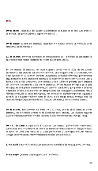 1995
20 de enero. Incendian dos cajeros automáticos de Kutxa en la calle Aita Donosti
de Beraun “en protesta por la represión policial”.
29 de enero. Lanzan un artefacto incendiario y piedras contra un vehículo de la
Ertzaintza en la Alameda.
22 de marzo. Diversos sabotajes en instalaciones de Telefónica al conocerse la
aparición de los restos mortales de Josean Lasa y Joxi Zabala.
24 de marzo. El ertzaina Jon Ruiz Sagarna queda con el 50% de su cuerpo
quemado al ser atacada con cócteles molotov una furgoneta de la Ertzaintza, con
cinco agentes en su interior, durante una jornada de lucha convocada por diversas
organizaciones de la izquierda abertzale al aparecer los restos mortales de Lasa y
Zabala. Uno de los artefactos, que contenía ácido sulfúrico, penetra en el interior
del vehículo, alcanzando a los cinco ertzainas. Óscar Muñoz Ortega y Juan José
Miragaya sufren graves quemaduras, así como el conductor, que pierde el control.
A resultas de ello, dos mujeres son atropelladas por la furgoneta en llamas: Amaia
Arruabarrena, de 19 años, muy grave, con heridas en el pecho y pierna izquierda,
además de desgarro cutáneo hasta la vulva; y su amiga Estitxu Uranga, que fue
intervenida quirúrgicamente de una fractura orbitaria, y heridas en las piernas.
28 de marzo. Tres jóvenes de entre 19 y 23 años, uno de ellos hermano de un
ertzaina, son detenidos acusados de participar en el ataque. Los jóvenes negaron
cualquier relación con los hechos durante el juicio celebrado en 1996 (El País).
20 y 21 de abril. Cargas de la Ertzaintza “con dureza” (Efemérides renterianas)
contra dos encarteladas; en una de ellas resultan contusionados el fotógrafo local
de Egin, Jon Urbe, que realizaba su labor profesional, y la delegada de LAB, Ainhoa
Ortega, que evolucionará favorablemente en los próximos días.
23 de abril. Un artefacto destruye un cajero automático de Kutxa junto a Correos.
24 de mayo. Queman una furgoneta de Telefónica.
180
 