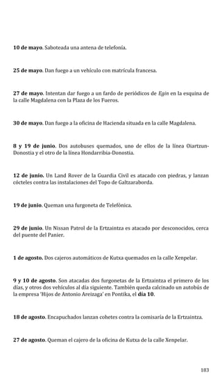 10 de mayo. Saboteada una antena de telefonía.
25 de mayo. Dan fuego a un vehículo con matrícula francesa.
27 de mayo. Intentan dar fuego a un fardo de periódicos de Egin en la esquina de
la calle Magdalena con la Plaza de los Fueros.
30 de mayo. Dan fuego a la oficina de Hacienda situada en la calle Magdalena.
8 y 19 de junio. Dos autobuses quemados, uno de ellos de la línea Oiartzun-
Donostia y el otro de la línea Hondarribia-Donostia.
12 de junio. Un Land Rover de la Guardia Civil es atacado con piedras, y lanzan
cócteles contra las instalaciones del Topo de Galtzaraborda.
19 de junio. Queman una furgoneta de Telefónica.
29 de junio. Un Nissan Patrol de la Ertzaintza es atacado por desconocidos, cerca
del puente del Panier.
1 de agosto. Dos cajeros automáticos de Kutxa quemados en la calle Xenpelar.
9 y 10 de agosto. Son atacadas dos furgonetas de la Ertzaintza el primero de los
días, y otros dos vehículos al día siguiente. También queda calcinado un autobús de
la empresa ‘Hijos de Antonio Areizaga’ en Pontika, el día 10.
18 de agosto. Encapuchados lanzan cohetes contra la comisaría de la Ertzaintza.
27 de agosto. Queman el cajero de la oficina de Kutxa de la calle Xenpelar.
183
 