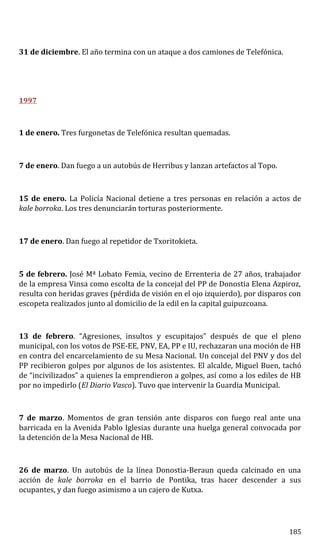 31 de diciembre. El año termina con un ataque a dos camiones de Telefónica.
1997
1 de enero. Tres furgonetas de Telefónica resultan quemadas.
7 de enero. Dan fuego a un autobús de Herribus y lanzan artefactos al Topo.
15 de enero. La Policía Nacional detiene a tres personas en relación a actos de
kale borroka. Los tres denunciarán torturas posteriormente.
17 de enero. Dan fuego al repetidor de Txoritokieta.
5 de febrero. José Mª Lobato Femia, vecino de Errenteria de 27 años, trabajador
de la empresa Vinsa como escolta de la concejal del PP de Donostia Elena Azpiroz,
resulta con heridas graves (pérdida de visión en el ojo izquierdo), por disparos con
escopeta realizados junto al domicilio de la edil en la capital guipuzcoana.
13 de febrero. “Agresiones, insultos y escupitajos” después de que el pleno
municipal, con los votos de PSE-EE, PNV, EA, PP e IU, rechazaran una moción de HB
en contra del encarcelamiento de su Mesa Nacional. Un concejal del PNV y dos del
PP recibieron golpes por algunos de los asistentes. El alcalde, Miguel Buen, tachó
de “incivilizados” a quienes la emprendieron a golpes, así como a los ediles de HB
por no impedirlo (El Diario Vasco). Tuvo que intervenir la Guardia Municipal.
7 de marzo. Momentos de gran tensión ante disparos con fuego real ante una
barricada en la Avenida Pablo Iglesias durante una huelga general convocada por
la detención de la Mesa Nacional de HB.
26 de marzo. Un autobús de la línea Donostia-Beraun queda calcinado en una
acción de kale borroka en el barrio de Pontika, tras hacer descender a sus
ocupantes, y dan fuego asimismo a un cajero de Kutxa.
185
 