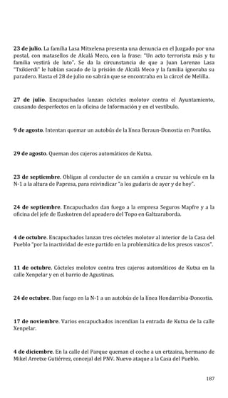 23 de julio. La familia Lasa Mitxelena presenta una denuncia en el Juzgado por una
postal, con matasellos de Alcalá Meco, con la frase: “Un acto terrorista más y tu
familia vestirá de luto”. Se da la circunstancia de que a Juan Lorenzo Lasa
“Txikierdi” le habían sacado de la prisión de Alcalá Meco y la familia ignoraba su
paradero. Hasta el 28 de julio no sabrán que se encontraba en la cárcel de Melilla.
27 de julio. Encapuchados lanzan cócteles molotov contra el Ayuntamiento,
causando desperfectos en la oficina de Información y en el vestíbulo.
9 de agosto. Intentan quemar un autobús de la línea Beraun-Donostia en Pontika.
29 de agosto. Queman dos cajeros automáticos de Kutxa.
23 de septiembre. Obligan al conductor de un camión a cruzar su vehículo en la
N-1 a la altura de Papresa, para reivindicar “a los gudaris de ayer y de hoy”.
24 de septiembre. Encapuchados dan fuego a la empresa Seguros Mapfre y a la
oficina del jefe de Euskotren del apeadero del Topo en Galtzaraborda.
4 de octubre. Encapuchados lanzan tres cócteles molotov al interior de la Casa del
Pueblo “por la inactividad de este partido en la problemática de los presos vascos”.
11 de octubre. Cócteles molotov contra tres cajeros automáticos de Kutxa en la
calle Xenpelar y en el barrio de Agustinas.
24 de octubre. Dan fuego en la N-1 a un autobús de la línea Hondarribia-Donostia.
17 de noviembre. Varios encapuchados incendian la entrada de Kutxa de la calle
Xenpelar.
4 de diciembre. En la calle del Parque queman el coche a un ertzaina, hermano de
Mikel Arretxe Gutiérrez, concejal del PNV. Nuevo ataque a la Casa del Pueblo.
187
 