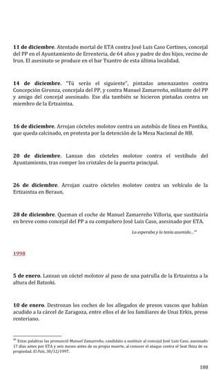 11 de diciembre. Atentado mortal de ETA contra José Luis Caso Cortines, concejal
del PP en el Ayuntamiento de Errenteria, de 64 años y padre de dos hijos, vecino de
Irun. El asesinato se produce en el bar Txantre de esta última localidad.
14 de diciembre. “Tú serás el siguiente”, pintadas amenazantes contra
Concepción Gironza, concejala del PP, y contra Manuel Zamarreño, militante del PP
y amigo del concejal asesinado. Ese día también se hicieron pintadas contra un
miembro de la Ertzaintza.
16 de diciembre. Arrojan cócteles molotov contra un autobús de línea en Pontika,
que queda calcinado, en protesta por la detención de la Mesa Nacional de HB.
20 de diciembre. Lanzan dos cócteles molotov contra el vestíbulo del
Ayuntamiento, tras romper los cristales de la puerta principal.
26 de diciembre. Arrojan cuatro cócteles molotov contra un vehículo de la
Ertzaintza en Beraun.
28 de diciembre. Queman el coche de Manuel Zamarreño Villoria, que sustituiría
en breve como concejal del PP a su compañero José Luis Caso, asesinado por ETA.
Lo esperaba y lo tenía asumido…46
1998
5 de enero. Lanzan un cóctel molotov al paso de una patrulla de la Ertzaintza a la
altura del Batzoki.
10 de enero. Destrozan los coches de los allegados de presos vascos que habían
acudido a la cárcel de Zaragoza, entre ellos el de los familiares de Unai Erkis, preso
renteriano.
46
Estas palabras las pronunció Manuel Zamarreño, candidato a sustituir al concejal José Luis Caso, asesinado
17 días antes por ETA y seis meses antes de su propia muerte, al conocer el ataque contra el Seat Ibiza de su
propiedad. El País, 30/12/1997.
188
 