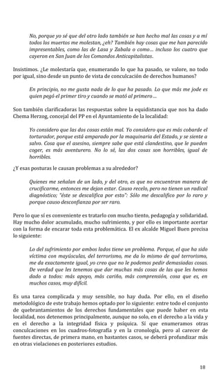 No, porque yo sé que del otro lado también se han hecho mal las cosas y a mí
todos los muertos me molestan, ¿eh? También hay cosas que me han parecido
impresentables, como las de Lasa y Zabala o como… incluso los cuatro que
cayeron en San Juan de los Comandos Anticapitalistas.
Insistimos. ¿Le molestaría que, enumerando lo que ha pasado, se valore, no todo
por igual, sino desde un punto de vista de conculcación de derechos humanos?
En principio, no me gusta nada de lo que ha pasado. Lo que más me jode es
quien pegó el primer tiro y cuando se mató al primero…
Son también clarificadoras las respuestas sobre la equidistancia que nos ha dado
Chema Herzog, concejal del PP en el Ayuntamiento de la localidad:
Yo considero que las dos cosas están mal. Yo considero que es más cobarde el
torturador, porque está amparado por la maquinaria del Estado, y se siente a
salvo. Cosa que el asesino, siempre sabe que está clandestino, que le pueden
coger, es más aventurero. No lo sé, las dos cosas son horribles, igual de
horribles.
¿Y esas posturas le causan problemas a su alrededor?
Quienes me señalan de un lado, y del otro, es que no encuentran manera de
crucificarme, entonces me dejan estar. Causo recelo, pero no tienen un radical
diagnóstico; “éste se descalifica por esto”: Sólo me descalifico por lo raro y
porque causo desconfianza por ser raro.
Pero lo que sí es conveniente es tratarlo con mucho tiento, pedagogía y solidaridad.
Hay mucho dolor acumulado, mucho sufrimiento, y por ello es importante acertar
con la forma de encarar toda esta problemática. El ex alcalde Miguel Buen precisa
lo siguiente:
Lo del sufrimiento por ambos lados tiene un problema. Porque, el que ha sido
víctima con mayúsculas, del terrorismo, me da lo mismo de qué terrorismo,
me da exactamente igual, yo creo que no le podemos pedir demasiadas cosas.
De verdad que les tenemos que dar muchas más cosas de las que les hemos
dado a todos: más apoyo, más cariño, más comprensión, cosa que es, en
muchos casos, muy difícil.
Es una tarea complicada y muy sensible, no hay duda. Por ello, en el diseño
metodológico de este trabajo hemos optado por lo siguiente: entre todo el conjunto
de quebrantamientos de los derechos fundamentales que puede haber en esta
localidad, nos detenemos principalmente, aunque no solo, en el derecho a la vida y
en el derecho a la integridad física y psíquica. Sí que enumeramos otras
conculcaciones en los cuadros-fotografía y en la cronología, pero al carecer de
fuentes directas, de primera mano, en bastantes casos, se deberá profundizar más
en otras violaciones en posteriores estudios.
18
 
