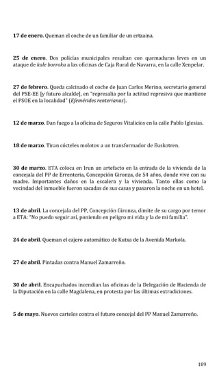17 de enero. Queman el coche de un familiar de un ertzaina.
25 de enero. Dos policías municipales resultan con quemaduras leves en un
ataque de kale borroka a las oficinas de Caja Rural de Navarra, en la calle Xenpelar.
27 de febrero. Queda calcinado el coche de Juan Carlos Merino, secretario general
del PSE-EE [y futuro alcalde], en “represalia por la actitud represiva que mantiene
el PSOE en la localidad” (Efemérides renterianas).
12 de marzo. Dan fuego a la oficina de Seguros Vitalicios en la calle Pablo Iglesias.
18 de marzo. Tiran cócteles molotov a un transformador de Euskotren.
30 de marzo. ETA coloca en Irun un artefacto en la entrada de la vivienda de la
concejala del PP de Errenteria, Concepción Gironza, de 54 años, donde vive con su
madre. Importantes daños en la escalera y la vivienda. Tanto ellas como la
vecindad del inmueble fueron sacadas de sus casas y pasaron la noche en un hotel.
13 de abril. La concejala del PP, Concepción Gironza, dimite de su cargo por temor
a ETA: “No puedo seguir así, poniendo en peligro mi vida y la de mi familia”.
24 de abril. Queman el cajero automático de Kutxa de la Avenida Markola.
27 de abril. Pintadas contra Manuel Zamarreño.
30 de abril. Encapuchados incendian las oficinas de la Delegación de Hacienda de
la Diputación en la calle Magdalena, en protesta por las últimas extradiciones.
5 de mayo. Nuevos carteles contra el futuro concejal del PP Manuel Zamarreño.
189
 