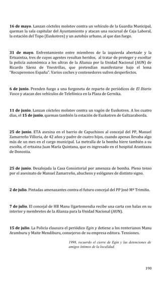 16 de mayo. Lanzan cócteles molotov contra un vehículo de la Guardia Municipal,
queman la sala capitular del Ayuntamiento y atacan una sucursal de Caja Laboral,
la estación del Topo (Euskotren) y un autobús urbano, al que dan fuego.
31 de mayo. Enfrentamiento entre miembros de la izquierda abertzale y la
Ertzaintza, tres de cuyos agentes resultan heridos, al tratar de proteger y escoltar
la policía autonómica a los ultras de la Alianza por la Unidad Nacional (AUN) de
Ricardo Sáenz de Ynestrillas, que pretendían manifestarse bajo el lema
“Recuperemos España”. Varios coches y contenedores sufren desperfectos.
6 de junio. Prenden fuego a una furgoneta de reparto de periódicos de El Diario
Vasco y atacan dos vehículos de Telefónica en la Plaza de Gernika.
11 de junio. Lanzan cócteles molotov contra un vagón de Euskotren. A los cuatro
días, el 15 de junio, queman también la estación de Euskotren de Galtzaraborda.
25 de junio. ETA asesina en el barrio de Capuchinos al concejal del PP, Manuel
Zamarreño Villoria, de 42 años y padre de cuatro hijos, cuando apenas llevaba algo
más de un mes en el cargo municipal. La metralla de la bomba hiere también a su
escolta, el ertzaina Juan María Quintana, que es ingresado en el hospital Arantzazu
de Donostia.
25 de junio. Desalojada la Casa Consistorial por amenaza de bomba. Pleno tenso
por el asesinato de Manuel Zamarreño, abucheos y eslóganes de distinto signo.
2 de julio. Pintadas amenazantes contra el futuro concejal del PP José Mª Trimiño.
7 de julio. El concejal de HB Manu Ugartemendia recibe una carta con balas en su
interior y membretes de la Alianza para la Unidad Nacional (AUN).
15 de julio. La Policía clausura el periódico Egin y detiene a los renterianos Manu
Aramburu y Maite Mendiburu, consejeros de su empresa editora. Tensiones.
1998, recuerdo el cierre de Egin y las detenciones de
amigos íntimos de la localidad.
190
 