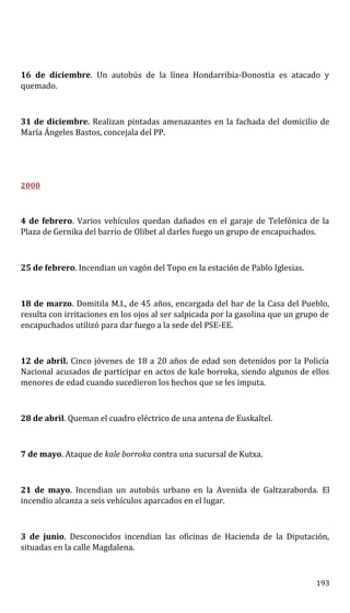 16 de diciembre. Un autobús de la línea Hondarribia-Donostia es atacado y
quemado.
31 de diciembre. Realizan pintadas amenazantes en la fachada del domicilio de
María Ángeles Bastos, concejala del PP.
2000
4 de febrero. Varios vehículos quedan dañados en el garaje de Telefónica de la
Plaza de Gernika del barrio de Olibet al darles fuego un grupo de encapuchados.
25 de febrero. Incendian un vagón del Topo en la estación de Pablo Iglesias.
18 de marzo. Domitila M.I., de 45 años, encargada del bar de la Casa del Pueblo,
resulta con irritaciones en los ojos al ser salpicada por la gasolina que un grupo de
encapuchados utilizó para dar fuego a la sede del PSE-EE.
12 de abril. Cinco jóvenes de 18 a 20 años de edad son detenidos por la Policía
Nacional acusados de participar en actos de kale borroka, siendo algunos de ellos
menores de edad cuando sucedieron los hechos que se les imputa.
28 de abril. Queman el cuadro eléctrico de una antena de Euskaltel.
7 de mayo. Ataque de kale borroka contra una sucursal de Kutxa.
21 de mayo. Incendian un autobús urbano en la Avenida de Galtzaraborda. El
incendio alcanza a seis vehículos aparcados en el lugar.
3 de junio. Desconocidos incendian las oficinas de Hacienda de la Diputación,
situadas en la calle Magdalena.
193
 