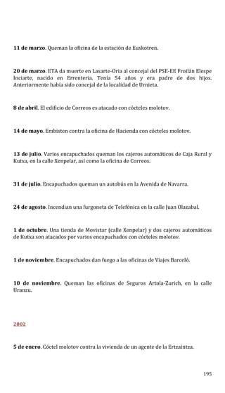 11 de marzo. Queman la oficina de la estación de Euskotren.
20 de marzo. ETA da muerte en Lasarte-Oria al concejal del PSE-EE Froilán Elespe
Inciarte, nacido en Errenteria. Tenía 54 años y era padre de dos hijos.
Anteriormente había sido concejal de la localidad de Urnieta.
8 de abril. El edificio de Correos es atacado con cócteles molotov.
14 de mayo. Embisten contra la oficina de Hacienda con cócteles molotov.
13 de julio. Varios encapuchados queman los cajeros automáticos de Caja Rural y
Kutxa, en la calle Xenpelar, así como la oficina de Correos.
31 de julio. Encapuchados queman un autobús en la Avenida de Navarra.
24 de agosto. Incendian una furgoneta de Telefónica en la calle Juan Olazabal.
1 de octubre. Una tienda de Movistar (calle Xenpelar) y dos cajeros automáticos
de Kutxa son atacados por varios encapuchados con cócteles molotov.
1 de noviembre. Encapuchados dan fuego a las oficinas de Viajes Barceló.
10 de noviembre. Queman las oficinas de Seguros Artola-Zurich, en la calle
Uranzu.
2002
5 de enero. Cóctel molotov contra la vivienda de un agente de la Ertzaintza.
195
 