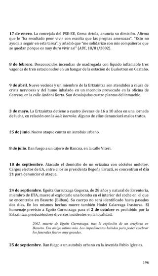 17 de enero. La concejala del PSE-EE, Gema Artola, anuncia su dimisión. Afirma
que le “ha resultado peor vivir con escolta que las propias amenazas”. “Esto no
ayuda a seguir en esta tarea”, y añadió que “me solidarizo con mis compañeros que
se quedan porque es muy duro vivir así” (ABC, 18/01/2002).
8 de febrero. Desconocidos incendian de madrugada con líquido inflamable tres
vagones de tren estacionados en un hangar de la estación de Euskotren en Gaztaño.
9 de abril. Nueve vecinos y un miembro de la Ertzaintza son atendidos a causa de
crisis nerviosas y del humo inhalado en un incendio provocado en la oficina de
Correos, en la calle Andoni Korta. Son desalojadas cuatro plantas del inmueble.
3 de mayo. La Ertzaintza detiene a cuatro jóvenes de 16 a 18 años en una jornada
de lucha, en relación con la kale borroka. Alguno de ellos denunciará malos tratos.
25 de junio. Nuevo ataque contra un autobús urbano.
8 de julio. Dan fuego a un cajero de Bancoa, en la calle Viteri.
18 de septiembre. Atacado el domicilio de un ertzaina con cócteles molotov.
Cargos electos de EA, entre ellos su presidenta Begoña Errazti, se concentran el día
21 para denunciar el ataque.
24 de septiembre. Egoitz Gurrutxaga Gogorza, de 28 años y natural de Errenteria,
miembro de ETA, muere al explotarle una bomba en el interior del coche en el que
se encontraba en Basurto (Bilbao). Su cuerpo no será identificado hasta pasados
dos días. En los mismos hechos muere también Hodei Galarraga Irastorza. El
homenaje previsto a Egoitz Gurrutxaga para el 2 de octubre es prohibido por la
Ertzaintza, produciéndose diversos incidentes en la localidad.
2002, muerte de Egoitz Gurrutxaga, tras la explosión de un artefacto en
Basurto. Era amigo íntimo mío. Los impedimentos habidos para poder celebrar
los funerales fueron muy grandes.
25 de septiembre. Dan fuego a un autobús urbano en la Avenida Pablo Iglesias.
196
 
