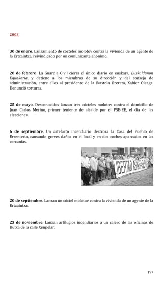 2003
30 de enero. Lanzamiento de cócteles molotov contra la vivienda de un agente de
la Ertzaintza, reivindicado por un comunicante anónimo.
20 de febrero. La Guardia Civil cierra el único diario en euskara, Euskaldunon
Egunkaria, y detiene a los miembros de su dirección y del consejo de
administración, entre ellos al presidente de la ikastola Orereta, Xabier Oleaga.
Denunció torturas.
25 de mayo. Desconocidos lanzan tres cócteles molotov contra el domicilio de
Juan Carlos Merino, primer teniente de alcalde por el PSE-EE, el día de las
elecciones.
6 de septiembre. Un artefacto incendiario destroza la Casa del Pueblo de
Errenteria, causando graves daños en el local y en dos coches aparcados en las
cercanías.
20 de septiembre. Lanzan un cóctel molotov contra la vivienda de un agente de la
Ertzaintza.
23 de noviembre. Lanzan artilugios incendiarios a un cajero de las oficinas de
Kutxa de la calle Xenpelar.
197
 