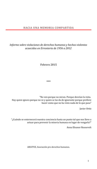 HACIA UNA MEMORIA COMPARTIDA
Informe sobre violaciones de derechos humanos y hechos violentos
acaecidos en Errenteria de 1956 a 2012
Febrero 2015
***
“No ven porque no miran. Porque desvían la vista.
Hay quien ignora porque no ve y quien se las da de ignorante porque prefiere
hacer como que no ha visto nada de lo que pasa”
Javier Ortiz
“¿Cuándo se enternecerá nuestra conciencia hasta un punto tal que nos lleve a
actuar para prevenir la miseria humana en lugar de vengarla?”
Anna Eleanor Roosevelt
ARGITUZ, Asociación pro derechos humanos.
1
 