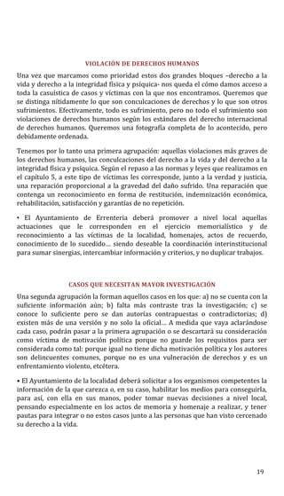 VIOLACIÓN DE DERECHOS HUMANOS
Una vez que marcamos como prioridad estos dos grandes bloques –derecho a la
vida y derecho a la integridad física y psíquica- nos queda el cómo damos acceso a
toda la casuística de casos y víctimas con la que nos encontramos. Queremos que
se distinga nítidamente lo que son conculcaciones de derechos y lo que son otros
sufrimientos. Efectivamente, todo es sufrimiento, pero no todo el sufrimiento son
violaciones de derechos humanos según los estándares del derecho internacional
de derechos humanos. Queremos una fotografía completa de lo acontecido, pero
debidamente ordenada.
Tenemos por lo tanto una primera agrupación: aquellas violaciones más graves de
los derechos humanos, las conculcaciones del derecho a la vida y del derecho a la
integridad física y psíquica. Según el repaso a las normas y leyes que realizamos en
el capítulo 5, a este tipo de víctimas les corresponde, junto a la verdad y justicia,
una reparación proporcional a la gravedad del daño sufrido. Una reparación que
contenga un reconocimiento en forma de restitución, indemnización económica,
rehabilitación, satisfacción y garantías de no repetición.
• El Ayuntamiento de Errenteria deberá promover a nivel local aquellas
actuaciones que le corresponden en el ejercicio memorialístico y de
reconocimiento a las víctimas de la localidad, homenajes, actos de recuerdo,
conocimiento de lo sucedido… siendo deseable la coordinación interinstitucional
para sumar sinergias, intercambiar información y criterios, y no duplicar trabajos.
CASOS QUE NECESITAN MAYOR INVESTIGACIÓN
Una segunda agrupación la forman aquellos casos en los que: a) no se cuenta con la
suficiente información aún; b) falta más contraste tras la investigación; c) se
conoce lo suficiente pero se dan autorías contrapuestas o contradictorias; d)
existen más de una versión y no solo la oficial… A medida que vaya aclarándose
cada caso, podrán pasar a la primera agrupación o se descartará su consideración
como víctima de motivación política porque no guarde los requisitos para ser
considerada como tal: porque igual no tiene dicha motivación política y los autores
son delincuentes comunes, porque no es una vulneración de derechos y es un
enfrentamiento violento, etcétera.
• El Ayuntamiento de la localidad deberá solicitar a los organismos competentes la
información de la que carezca o, en su caso, habilitar los medios para conseguirla,
para así, con ella en sus manos, poder tomar nuevas decisiones a nivel local,
pensando especialmente en los actos de memoria y homenaje a realizar, y tener
pautas para integrar o no estos casos junto a las personas que han visto cercenado
su derecho a la vida.
19
 