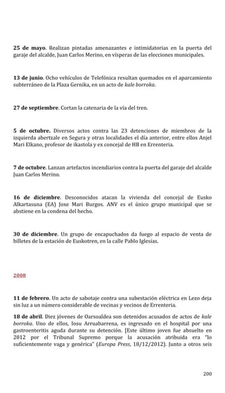 25 de mayo. Realizan pintadas amenazantes e intimidatorias en la puerta del
garaje del alcalde, Juan Carlos Merino, en vísperas de las elecciones municipales.
13 de junio. Ocho vehículos de Telefónica resultan quemados en el aparcamiento
subterráneo de la Plaza Gernika, en un acto de kale borroka.
27 de septiembre. Cortan la catenaria de la vía del tren.
5 de octubre. Diversos actos contra las 23 detenciones de miembros de la
izquierda abertzale en Segura y otras localidades el día anterior, entre ellos Anjel
Mari Elkano, profesor de ikastola y ex concejal de HB en Errenteria.
7 de octubre. Lanzan artefactos incendiarios contra la puerta del garaje del alcalde
Juan Carlos Merino.
16 de diciembre. Desconocidos atacan la vivienda del concejal de Eusko
Alkartasuna (EA) Joxe Mari Burgos. ANV es el único grupo municipal que se
abstiene en la condena del hecho.
30 de diciembre. Un grupo de encapuchados da fuego al espacio de venta de
billetes de la estación de Euskotren, en la calle Pablo Iglesias.
2008
11 de febrero. Un acto de sabotaje contra una subestación eléctrica en Lezo deja
sin luz a un número considerable de vecinas y vecinos de Errenteria.
18 de abril. Diez jóvenes de Oarsoaldea son detenidos acusados de actos de kale
borroka. Uno de ellos, Iosu Arruabarrena, es ingresado en el hospital por una
gastroenteritis aguda durante su detención. [Este último joven fue absuelto en
2012 por el Tribunal Supremo porque la acusación atribuida era “lo
suficientemente vaga y genérica” (Europa Press, 18/12/2012). Junto a otros seis
200
 