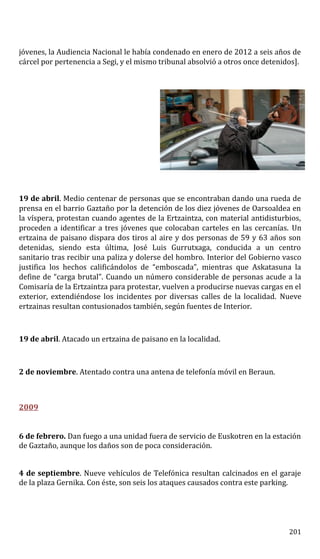 jóvenes, la Audiencia Nacional le había condenado en enero de 2012 a seis años de
cárcel por pertenencia a Segi, y el mismo tribunal absolvió a otros once detenidos].
19 de abril. Medio centenar de personas que se encontraban dando una rueda de
prensa en el barrio Gaztaño por la detención de los diez jóvenes de Oarsoaldea en
la víspera, protestan cuando agentes de la Ertzaintza, con material antidisturbios,
proceden a identificar a tres jóvenes que colocaban carteles en las cercanías. Un
ertzaina de paisano dispara dos tiros al aire y dos personas de 59 y 63 años son
detenidas, siendo esta última, José Luis Gurrutxaga, conducida a un centro
sanitario tras recibir una paliza y dolerse del hombro. Interior del Gobierno vasco
justifica los hechos calificándolos de “emboscada”, mientras que Askatasuna la
define de “carga brutal”. Cuando un número considerable de personas acude a la
Comisaría de la Ertzaintza para protestar, vuelven a producirse nuevas cargas en el
exterior, extendiéndose los incidentes por diversas calles de la localidad. Nueve
ertzainas resultan contusionados también, según fuentes de Interior.
19 de abril. Atacado un ertzaina de paisano en la localidad.
2 de noviembre. Atentado contra una antena de telefonía móvil en Beraun.
2009
6 de febrero. Dan fuego a una unidad fuera de servicio de Euskotren en la estación
de Gaztaño, aunque los daños son de poca consideración.
4 de septiembre. Nueve vehículos de Telefónica resultan calcinados en el garaje
de la plaza Gernika. Con éste, son seis los ataques causados contra este parking.
201
 