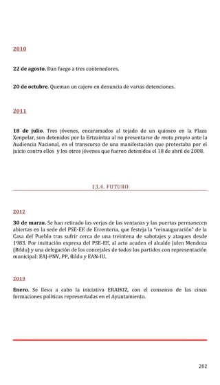 2010
22 de agosto. Dan fuego a tres contenedores.
20 de octubre. Queman un cajero en denuncia de varias detenciones.
2011
18 de julio. Tres jóvenes, encaramados al tejado de un quiosco en la Plaza
Xenpelar, son detenidos por la Ertzaintza al no presentarse de motu propio ante la
Audiencia Nacional, en el transcurso de una manifestación que protestaba por el
juicio contra ellos y los otros jóvenes que fueron detenidos el 18 de abril de 2008.
13.4. FUTURO
2012
30 de marzo. Se han retirado las verjas de las ventanas y las puertas permanecen
abiertas en la sede del PSE-EE de Errenteria, que festeja la “reinauguración” de la
Casa del Pueblo tras sufrir cerca de una treintena de sabotajes y ataques desde
1983. Por invitación expresa del PSE-EE, al acto acuden el alcalde Julen Mendoza
(Bildu) y una delegación de los concejales de todos los partidos con representación
municipal: EAJ-PNV, PP, Bildu y EAN-IU.
2013
Enero. Se lleva a cabo la iniciativa ERAIKIZ, con el consenso de las cinco
formaciones políticas representadas en el Ayuntamiento.
202
 