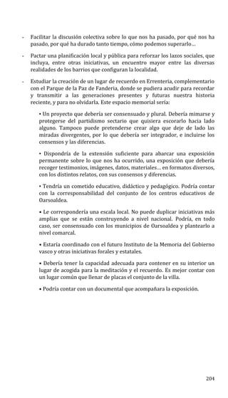 - Facilitar la discusión colectiva sobre lo que nos ha pasado, por qué nos ha
pasado, por qué ha durado tanto tiempo, cómo podemos superarlo…
- Pactar una planificación local y pública para reforzar los lazos sociales, que
incluya, entre otras iniciativas, un encuentro mayor entre las diversas
realidades de los barrios que configuran la localidad.
- Estudiar la creación de un lugar de recuerdo en Errenteria, complementario
con el Parque de la Paz de Fanderia, donde se pudiera acudir para recordar
y transmitir a las generaciones presentes y futuras nuestra historia
reciente, y para no olvidarla. Este espacio memorial sería:
• Un proyecto que debería ser consensuado y plural. Debería mimarse y
protegerse del partidismo sectario que quisiera escorarlo hacia lado
alguno. Tampoco puede pretenderse crear algo que deje de lado las
miradas divergentes, por lo que debería ser integrador, e incluirse los
consensos y las diferencias.
• Dispondría de la extensión suficiente para abarcar una exposición
permanente sobre lo que nos ha ocurrido, una exposición que debería
recoger testimonios, imágenes, datos, materiales… en formatos diversos,
con los distintos relatos, con sus consensos y diferencias.
• Tendría un cometido educativo, didáctico y pedagógico. Podría contar
con la corresponsabilidad del conjunto de los centros educativos de
Oarsoaldea.
• Le correspondería una escala local. No puede duplicar iniciativas más
amplias que se están construyendo a nivel nacional. Podría, en todo
caso, ser consensuado con los municipios de Oarsoaldea y plantearlo a
nivel comarcal.
• Estaría coordinado con el futuro Instituto de la Memoria del Gobierno
vasco y otras iniciativas forales y estatales.
• Debería tener la capacidad adecuada para contener en su interior un
lugar de acogida para la meditación y el recuerdo. Es mejor contar con
un lugar común que llenar de placas el conjunto de la villa.
• Podría contar con un documental que acompañara la exposición.
204
 