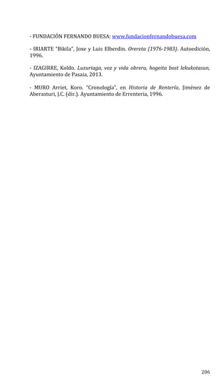 - FUNDACIÓN FERNANDO BUESA: www.fundacionfernandobuesa.com
- IRIARTE “Bikila”, Joxe y Luis Elberdin. Orereta (1976-1983). Autoedición,
1996.
- IZAGIRRE, Koldo. Luzuriaga, voz y vida obrera, hogeita bost lekukotasun,
Ayuntamiento de Pasaia, 2013.
- MURO Arriet, Koro. “Cronología”, en Historia de Rentería, Jiménez de
Aberasturi, J.C. (dir.). Ayuntamiento de Errenteria, 1996.
206
 