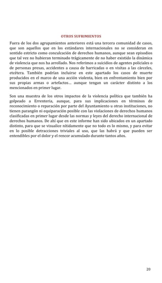 OTROS SUFRIMIENTOS
Fuera de los dos agrupamientos anteriores está una tercera comunidad de casos,
que son aquellos que en los estándares internacionales no se consideran en
sentido estricto como conculcación de derechos humanos, aunque sean episodios
que tal vez no hubieran terminado trágicamente de no haber existido la dinámica
de violencia que nos ha arrollado. Nos referimos a suicidios de agentes policiales o
de personas presas, accidentes a causa de barricadas o en visitas a las cárceles,
etcétera. También podrían incluirse en este apartado los casos de muerte
producidos en el marco de una acción violenta, bien en enfrentamiento bien por
sus propias armas o artefactos… aunque tengan un carácter distinto a los
mencionados en primer lugar.
Son una muestra de los otros impactos de la violencia política que también ha
golpeado a Errenteria, aunque, para sus implicaciones en términos de
reconocimiento o reparación por parte del Ayuntamiento u otras instituciones, no
tienen parangón ni equiparación posible con las violaciones de derechos humanos
clasificadas en primer lugar desde las normas y leyes del derecho internacional de
derechos humanos. De ahí que en este informe han sido ubicados en un apartado
distinto, para que se visualice nítidamente que no todo es lo mismo, y para evitar
en lo posible detracciones triviales al uso, que las habrá y que pueden ser
entendibles por el dolor y el rencor acumulado durante tantos años.
20
 