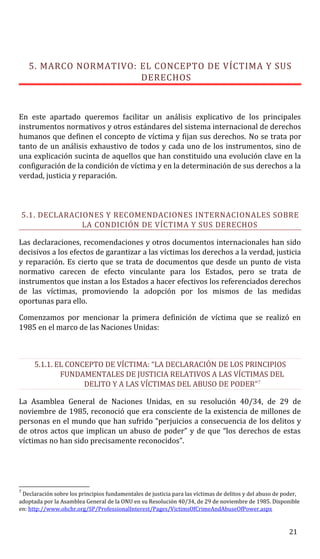 5. MARCO NORMATIVO: EL CONCEPTO DE VÍCTIMA Y SUS
DERECHOS
En este apartado queremos facilitar un análisis explicativo de los principales
instrumentos normativos y otros estándares del sistema internacional de derechos
humanos que definen el concepto de víctima y fijan sus derechos. No se trata por
tanto de un análisis exhaustivo de todos y cada uno de los instrumentos, sino de
una explicación sucinta de aquellos que han constituido una evolución clave en la
configuración de la condición de víctima y en la determinación de sus derechos a la
verdad, justicia y reparación.
5.1. DECLARACIONES Y RECOMENDACIONES INTERNACIONALES SOBRE
LA CONDICIÓN DE VÍCTIMA Y SUS DERECHOS
Las declaraciones, recomendaciones y otros documentos internacionales han sido
decisivos a los efectos de garantizar a las víctimas los derechos a la verdad, justicia
y reparación. Es cierto que se trata de documentos que desde un punto de vista
normativo carecen de efecto vinculante para los Estados, pero se trata de
instrumentos que instan a los Estados a hacer efectivos los referenciados derechos
de las víctimas, promoviendo la adopción por los mismos de las medidas
oportunas para ello.
Comenzamos por mencionar la primera definición de víctima que se realizó en
1985 en el marco de las Naciones Unidas:
5.1.1. EL CONCEPTO DE VÍCTIMA: “LA DECLARACIÓN DE LOS PRINCIPIOS
FUNDAMENTALES DE JUSTICIA RELATIVOS A LAS VÍCTIMAS DEL
DELITO Y A LAS VÍCTIMAS DEL ABUSO DE PODER”7
La Asamblea General de Naciones Unidas, en su resolución 40/34, de 29 de
noviembre de 1985, reconoció que era consciente de la existencia de millones de
personas en el mundo que han sufrido “perjuicios a consecuencia de los delitos y
de otros actos que implican un abuso de poder” y de que “los derechos de estas
víctimas no han sido precisamente reconocidos”.
7
Declaración sobre los principios fundamentales de justicia para las víctimas de delitos y del abuso de poder,
adoptada por la Asamblea General de la ONU en su Resolución 40/34, de 29 de noviembre de 1985. Disponible
en: http://www.ohchr.org/SP/ProfessionalInterest/Pages/VictimsOfCrimeAndAbuseOfPower.aspx
21
 