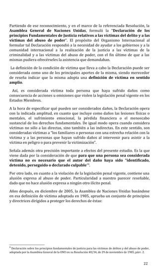 Partiendo de ese reconocimiento, y en el marco de la referenciada Resolución, la
Asamblea General de Naciones Unidas, formuló la “Declaración de los
principios Fundamentales de Justicia relativos a las víctimas del delito y a las
víctimas del abuso de poder”. El propósito del Organismo Internacional al
formular tal Declaración respondió a la necesidad de ayudar a los gobiernos y a la
comunidad internacional a la realización de la justicia a las víctimas de la
criminalidad y a las víctimas del abuso de poder, con el fin último de que a las
mismas pudiera ofrecérseles la asistencia que demandaban.
La definición de la condición de víctima que lleva a cabo la Declaración puede ser
considerada como uno de los principales aportes de la misma, siendo merecedor
de reseña indicar que la misma adopta una definición de víctima en sentido
amplio.
Así, es considerada víctima toda persona que haya sufrido daños como
consecuencia de acciones u omisiones que violen la legislación penal vigente en los
Estados Miembros.
A la hora de especificar qué pueden ser considerados daños, la Declaración opera
con la indicada amplitud, en cuanto que incluye como daños las lesiones físicas o
mentales, el sufrimiento emocional, la pérdida financiera o el menoscabo
sustancial de los derechos fundamentales. De igual modo opera cuando considera
víctimas no sólo a las directas, sino también a las indirectas. En este sentido, son
consideradas víctimas a “los familiares o personas con una estrecha relación con la
víctima y a las personas que hayan sufrido daños al intervenir para asistir a la
víctima en peligro o para prevenir la victimización”.
Señala además otra precisión importante a efectos del presente estudio. Es la que
viene dada por la consideración de que para que una persona sea considerada
víctima no es necesario que el autor del daño haya sido “identificado,
detenido, perseguido o declarado culpable”8
.
Por otro lado, en cuanto a la violación de la legislación penal vigente, contiene una
alusión expresa al abuso de poder. Particularidad a nuestro parecer reseñable,
dado que no hace alusión expresa a ningún otro ilícito penal.
Años después, en diciembre de 2005, la Asamblea de Naciones Unidas basándose
en esa definición de víctima adoptada en 1985, aprueba un conjunto de principios
y directrices dirigidos a proteger los derechos de éstas:
8
Declaración sobre los principios fundamentales de justicia para las víctimas de delitos y del abuso de poder,
adoptada por la Asamblea General de la ONU en su Resolución 40/34, de 29 de noviembre de 1985, párr. 2.
22
 