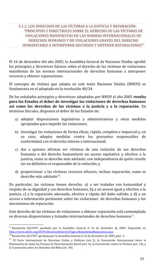 5.1.2. LOS DERECHOS DE LAS VÍCTIMAS A LA JUSTICIA Y REPARACIÓN:
“PRINCIPIOS Y DIRECTRICES SOBRE EL DERECHO DE LAS VÍCTIMAS DE
VIOLACIONES MANIFIESTAS DE LAS NORMAS INTERNACIONALES DE
DERECHOS HUMANOS Y DE VIOLACIONES GRAVES DEL DERECHO
HUMANITARIO A INTERPONER RECURSOS Y OBTENER REPARACIONES”9
El 16 de diciembre del año 2005, la Asamblea General de Naciones Unidas aprobó
los principios y directrices básicos sobre el derecho de las víctimas de violaciones
manifiestas de las normas internacionales de derechos humanos a interponer
recursos y obtener reparaciones.
El concepto de víctima que adopta en este texto Naciones Unidas (NNUU) se
fundamenta en el adoptado en la resolución 40/34.
De los señalados principios y directrices adoptados por NNUU el año 2005 resulta
para los Estados el deber de investigar las violaciones de derechos humanos
así como los derechos de las víctimas a la justicia y a la reparación. En
términos literales, disponen el deber de los Estados de:
a) adoptar disposiciones legislativas y administrativas y otras medidas
apropiadas para impedir las violaciones;
b) investigar las violaciones de forma eficaz, rápida, completa e imparcial y, en
su caso, adoptar medidas contra los presuntos responsables de
conformidad con el derecho interno e internacional;
c) dar a quienes afirman ser víctimas de una violación de sus derechos
humanos o del derecho humanitario un acceso equitativo y efectivo a la
justicia, como se describe más adelante, con independencia de quién resulte
ser en definitiva el responsable de la violación; y
d) proporcionar a las víctimas recursos eficaces, incluso reparación, como se
describe más adelante10
.
En particular, las victimas tienen derecho: a) a ser tratadas con humanidad y
respeto de su dignidad y sus derechos humanos, b) a un acceso igual y efectivo a la
justicia, c) a la reparación adecuada, efectiva y rápida del daño sufrido, y d) a un
acceso a información pertinente sobre las violaciones de derechos humanos y los
mecanismos de reparación.
Este derecho de las víctimas de violaciones a obtener reparación está contemplado
en diversas disposiciones y tratados internacionales de derechos humanos11
.
9
Resolución 60/1947 aprobada por la Asamblea General el 16 de diciembre de 2005. Disponible en
http://www.ohchr.org/SP/ProfessionalInterest/Pages/RemedyAndReparation.aspx
10
Resolución 60/1947 aprobada por la Asamblea General el 16 de diciembre de 2005, párr. 3.
11
El Pacto Internacional de Derechos Civiles y Políticos (art. 2), la Convención Internacional sobre la
Eliminación de todas las Formas de Discriminación Racial (art. 6), la Convención contra la Tortura (art. 14), y
la Convención sobre los Derechos del Niño (art. 39).
23
 
