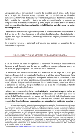 La reparación hace referencia al conjunto de medidas que el Estado debe tomar
para corregir los distintos daños causados por las violaciones de derechos
humanos. La reparación debe ser proporcional a la gravedad de las violaciones y al
daño sufrido. La reparación efectiva no debe ser considerada en términos de
compensación meramente económica y debe, según los casos, tomar las formas
siguientes: restitución, indemnización, rehabilitación, satisfacción y garantías
de no repetición.
La restitución comprende, según corresponda, el restablecimiento de la libertad, el
disfrute de los derechos humanos, la identidad, la vida familiar y la ciudadanía, el
regreso a su lugar de residencia, la reintegración en su empleo y la devolución de
sus bienes.
En el marco europeo el principal instrumento que recoge los derechos de las
víctimas es el siguiente:
5.2. EL ESTATUTO DE VÍCTIMA EN LA UNIÓN EUROPEA
El 25 de octubre de 2012 fue aprobada la Directiva 2012/29/UE del Parlamento
Europeo y del Consejo, por la que se establecen normas mínimas sobre los
derechos, el apoyo y la protección de las víctimas de delitos12
.
La definición que ofrece de víctima esta Directiva no se aleja de la dada por
Naciones Unidas. Así, en su artículo 2 define a la víctima como “la persona física
que haya sufrido un daño o perjuicio, en especial lesiones físicas o mentales, daños
emocionales o un perjuicio económico, directamente causado por una infracción
penal”. Abarca de igual modo el concepto de víctima indirecta y mantiene además
la condición de aquella, independientemente de si se ha identificado, detenido,
acusado o condenado al infractor.
La Directiva, como acto legislativo, es de obligado cumplimiento para todos los
Estados miembros de la Unión Europea, estableciendo un objetivo que todos los
países de la UE deben cumplir, pero cada país debe decidir individualmente cómo
hacerlo. Los derechos que reconoce a las víctimas esta Directiva son de mínimos,
es decir, los Estados han de necesariamente respetarlos, pudiendo ampliar el
La Declaración sobre los principios fundamentales de justicia para las víctimas de delitos y del abuso
de poder, que se centra en los delitos tipificados en la legislación nacional, así como en los abusos de poder,
entre los que se incluyen las violaciones del derecho internacional de los derechos humanos y del derecho
humanitario, de la Carta Africana de Derechos Humanos y de los Pueblos (art. 7), de la Convención Americana
sobre Derechos Humanos (art. 25), así como de las decisiones del Tribunal Europeo de Derechos Humanos y
de la Corte Interamericana de Derechos Humanos, también reconoce los derechos de las víctimas. Por último,
el Estatuto de Roma establece la facultad de la Corte Penal Internacional para “determinar en su decisión el
alcance y la magnitud de los daños, pérdidas o perjuicios causados a las víctimas o a sus causahabientes” y
para “dictar directamente una decisión contra el condenado en la que indique la reparación adecuada que ha
de otorgarse a las víctimas, incluidas la restitución, la indemnización y la rehabilitación” (art. 75). Víd.
“Protección Jurídica Internacional de los derechos humanos durante los conflictos armados”, Alto Comisionado
de las naciones Unidas, 2011, pp. 96 y 97.
12
Disponible en http://www.boe.es/doue/2012/315/L00057-00073.pdf
24
 