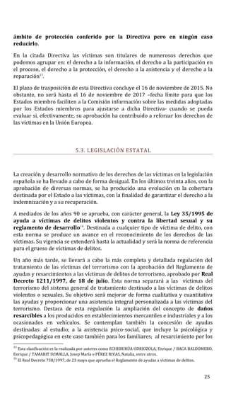 ámbito de protección conferido por la Directiva pero en ningún caso
reducirlo.
En la citada Directiva las víctimas son titulares de numerosos derechos que
podemos agrupar en: el derecho a la información, el derecho a la participación en
el proceso, el derecho a la protección, el derecho a la asistencia y el derecho a la
reparación13
.
El plazo de trasposición de esta Directiva concluye el 16 de noviembre de 2015. No
obstante, no será hasta el 16 de noviembre de 2017 –fecha límite para que los
Estados miembro faciliten a la Comisión información sobre las medidas adoptadas
por los Estados miembros para ajustarse a dicha Directiva- cuando se pueda
evaluar si, efectivamente, su aprobación ha contribuido a reforzar los derechos de
las víctimas en la Unión Europea.
5.3. LEGISLACIÓN ESTATAL
La creación y desarrollo normativo de los derechos de las víctimas en la legislación
española se ha llevado a cabo de forma desigual. En los últimos treinta años, con la
aprobación de diversas normas, se ha producido una evolución en la cobertura
destinada por el Estado a las víctimas, con la finalidad de garantizar el derecho a la
indemnización y a su recuperación.
A mediados de los años 90 se aprueba, con carácter general, la Ley 35/1995 de
ayuda a víctimas de delitos violentos y contra la libertad sexual y su
reglamento de desarrollo14
. Destinada a cualquier tipo de víctima de delito, con
esta norma se produce un avance en el reconocimiento de los derechos de las
víctimas. Su vigencia se extenderá hasta la actualidad y será la norma de referencia
para el grueso de víctimas de delitos.
Un año más tarde, se llevará a cabo la más completa y detallada regulación del
tratamiento de las víctimas del terrorismo con la aprobación del Reglamento de
ayudas y resarcimientos a las víctimas de delitos de terrorismo, aprobado por Real
Decreto 1211/1997, de 18 de julio. Esta norma separará a las víctimas del
terrorismo del sistema general de tratamiento destinado a las víctimas de delitos
violentos o sexuales. Su objetivo será mejorar de forma cualitativa y cuantitativa
las ayudas y proporcionar una asistencia integral personalizada a las víctimas del
terrorismo. Destaca de esta regulación la ampliación del concepto de daños
resarcibles a los producidos en establecimientos mercantiles e industriales y a los
ocasionados en vehículos. Se contemplan también la concesión de ayudas
destinadas: al estudio; a la asistencia psico-social, que incluye la psicológica y
psicopedagógica en este caso también para los familiares; al resarcimiento por los
13
Esta clasificación es la realizada por autores como ECHEBURÚA ODRIOZOLA, Enrique / BACA BALDOMERO,
Enrique / TAMARIT SUMALLA, Josep María o PÉREZ RIVAS, Natalia, entre otros.
14
El Real Decreto 738/1997, de 23 mayo que aprueba el Reglamento de ayudas a víctimas de delitos.
25
 