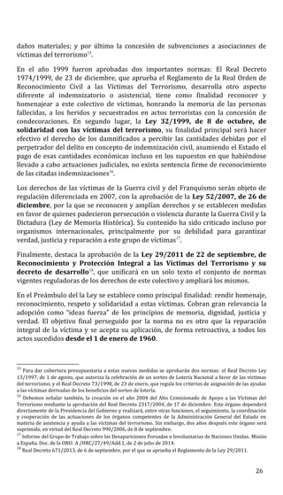 daños materiales; y por último la concesión de subvenciones a asociaciones de
víctimas del terrorismo15
.
En el año 1999 fueron aprobadas dos importantes normas: El Real Decreto
1974/1999, de 23 de diciembre, que aprueba el Reglamento de la Real Orden de
Reconocimiento Civil a las Víctimas del Terrorismo, desarrolla otro aspecto
diferente al indemnizatorio o asistencial, tiene como finalidad reconocer y
homenajear a este colectivo de víctimas, honrando la memoria de las personas
fallecidas, a los heridos y secuestrados en actos terroristas con la concesión de
condecoraciones. En segundo lugar, la Ley 32/1999, de 8 de octubre, de
solidaridad con las víctimas del terrorismo, su finalidad principal será hacer
efectivo el derecho de los damnificados a percibir las cantidades debidas por el
perpetrador del delito en concepto de indemnización civil, asumiendo el Estado el
pago de esas cantidades económicas incluso en los supuestos en que habiéndose
llevado a cabo actuaciones judiciales, no exista sentencia firme de reconocimiento
de las citadas indemnizaciones16
.
Los derechos de las víctimas de la Guerra civil y del Franquismo serán objeto de
regulación diferenciada en 2007, con la aprobación de la Ley 52/2007, de 26 de
diciembre, por la que se reconocen y amplían derechos y se establecen medidas
en favor de quienes padecieron persecución o violencia durante la Guerra Civil y la
Dictadura (Ley de Memoria Histórica). Su contenido ha sido criticado incluso por
organismos internacionales, principalmente por su debilidad para garantizar
verdad, justicia y reparación a este grupo de víctimas17
.
Finalmente, destaca la aprobación de la Ley 29/2011 de 22 de septiembre, de
Reconocimiento y Protección Integral a las Víctimas del Terrorismo y su
decreto de desarrollo18
, que unificará en un solo texto el conjunto de normas
vigentes reguladoras de los derechos de este colectivo y ampliará los mismos.
En el Preámbulo del la Ley se establece como principal finalidad: rendir homenaje,
reconocimiento, respeto y solidaridad a estas víctimas. Cobran gran relevancia la
adopción como “ideas fuerza” de los principios de memoria, dignidad, justicia y
verdad. El objetivo final perseguido por la norma no es otro que la reparación
integral de la víctima y se acepta su aplicación, de forma retroactiva, a todos los
actos sucedidos desde el 1 de enero de 1960.
15
Para dar cobertura presupuestaria a estas nuevas medidas se aprobarán dos normas: el Real Decreto Ley
13/1997, de 1 de agosto, que autoriza la celebración de un sorteo de Lotería Nacional a favor de las víctimas
del terrorismo; y el Real Decreto 73/1998, de 23 de enero, que regula los criterios de asignación de las ayudas
a las víctimas derivadas de los beneficios del sorteo de lotería.
16
Debemos señalar también, la creación en el año 2004 del Alto Comisionado de Apoyo a las Víctimas del
Terrorismo mediante la aprobación del Real Decreto 2317/2004, de 17 de diciembre. Este órgano dependerá
directamente de la Presidencia del Gobierno y realizará, entre otras funciones, el seguimiento, la coordinación
y cooperación de las actuaciones de los órganos competentes de la Administración General del Estado en
materia de asistencia y ayuda a las víctimas del terrorismo. Sin embargo, dos años después este órgano será
suprimido, en virtud del Real Decreto 990/2006, de 8 de septiembre.
17
Informe del Grupo de Trabajo sobre las Desapariciones Forzadas o Involuntarias de Naciones Unidas. Misión
a España. Doc. de la ONU: A /HRC/27/49/Add.1, de 2 de julio de 2014.
18
Real Decreto 671/2013, de 6 de septiembre, por el que se aprueba el Reglamento de la Ley 29/2011.
26
 