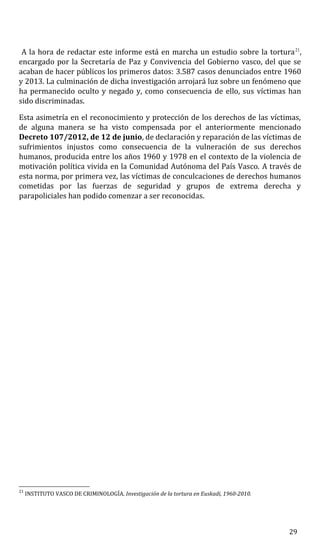 A la hora de redactar este informe está en marcha un estudio sobre la tortura21
,
encargado por la Secretaría de Paz y Convivencia del Gobierno vasco, del que se
acaban de hacer públicos los primeros datos: 3.587 casos denunciados entre 1960
y 2013. La culminación de dicha investigación arrojará luz sobre un fenómeno que
ha permanecido oculto y negado y, como consecuencia de ello, sus víctimas han
sido discriminadas.
Esta asimetría en el reconocimiento y protección de los derechos de las víctimas,
de alguna manera se ha visto compensada por el anteriormente mencionado
Decreto 107/2012, de 12 de junio, de declaración y reparación de las víctimas de
sufrimientos injustos como consecuencia de la vulneración de sus derechos
humanos, producida entre los años 1960 y 1978 en el contexto de la violencia de
motivación política vivida en la Comunidad Autónoma del País Vasco. A través de
esta norma, por primera vez, las víctimas de conculcaciones de derechos humanos
cometidas por las fuerzas de seguridad y grupos de extrema derecha y
parapoliciales han podido comenzar a ser reconocidas.
21
INSTITUTO VASCO DE CRIMINOLOGÍA. Investigación de la tortura en Euskadi, 1960-2010.
29
 