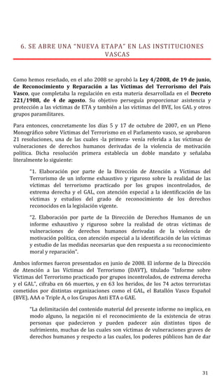 6. SE ABRE UNA “NUEVA ETAPA” EN LAS INSTITUCIONES
VASCAS
Como hemos reseñado, en el año 2008 se aprobó la Ley 4/2008, de 19 de junio,
de Reconocimiento y Reparación a las Víctimas del Terrorismo del País
Vasco, que completaba la regulación en esta materia desarrollada en el Decreto
221/1988, de 4 de agosto. Su objetivo perseguía proporcionar asistencia y
protección a las víctimas de ETA y también a las víctimas del BVE, los GAL y otros
grupos paramilitares.
Para entonces, concretamente los días 5 y 17 de octubre de 2007, en un Pleno
Monográfico sobre Víctimas del Terrorismo en el Parlamento vasco, se aprobaron
21 resoluciones, una de las cuales -la primera- venía referida a las víctimas de
vulneraciones de derechos humanos derivadas de la violencia de motivación
política. Dicha resolución primera establecía un doble mandato y señalaba
literalmente lo siguiente:
“1. Elaboración por parte de la Dirección de Atención a Víctimas del
Terrorismo de un informe exhaustivo y riguroso sobre la realidad de las
víctimas del terrorismo practicado por los grupos incontrolados, de
extrema derecha y el GAL, con atención especial a la identificación de las
víctimas y estudios del grado de reconocimiento de los derechos
reconocidos en la legislación vigente.
“2. Elaboración por parte de la Dirección de Derechos Humanos de un
informe exhaustivo y riguroso sobre la realidad de otras víctimas de
vulneraciones de derechos humanos derivadas de la violencia de
motivación política, con atención especial a la identificación de las víctimas
y estudio de las medidas necesarias que den respuesta a su reconocimiento
moral y reparación”.
Ambos informes fueron presentados en junio de 2008. El informe de la Dirección
de Atención a las Víctimas del Terrorismo (DAVT), titulado “Informe sobre
Víctimas del Terrorismo practicado por grupos incontrolados, de extrema derecha
y el GAL”, cifraba en 66 muertos, y en 63 los heridos, de los 74 actos terroristas
cometidos por distintas organizaciones como el GAL, el Batallón Vasco Español
(BVE), AAA o Triple A, o los Grupos Anti ETA o GAE.
“La delimitación del contenido material del presente informe no implica, en
modo alguno, la negación ni el reconocimiento de la existencia de otras
personas que padecieron y pueden padecer aún distintos tipos de
sufrimiento, muchas de las cuales son víctimas de vulneraciones graves de
derechos humanos y respecto a las cuales, los poderes públicos han de dar
31
 